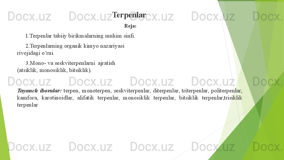 Terpenlar
Reja:
▶ 1.Terpenlar   tabiiy   birikmalarning   muhim   sinfi.
▶ 2.Terpenlarning   organik   kimyo   nazariyasi  
rivojidagi   o’rni.
▶ 3.Mono-   va   seskviterpenlarni   ajratish  
(atsiklik,   monosiklik,   bitsiklik).
Tayanch   iboralar:   terpen,   monoterpen,   seskviterpenlar,   diterpenlar,   triterpenlar,   politerpenlar, 
kamfora,    karotinoidlar,    alifatik    terpenlar,    monosiklik    terpenlar,    bitsiklik    terpenlar,trisiklik 
terpenlar