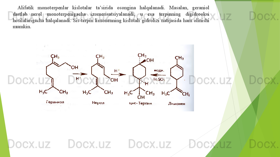 ▶     Alifatik   monoterpenlar   kislotalar   ta’sirida   osongina   halqalanadi.   Masalan,   geraniol  
dastlab  nerol   monoterpenigacha   izomerisatsiyalanadi,   u   esa   terpinning   digidrooksi  
hosilalarigacha  halqalanadi.   Sis- terpin   limonenning   kislotali   gidrolizi   natijasida   ham   olinishi  
mumkin.         