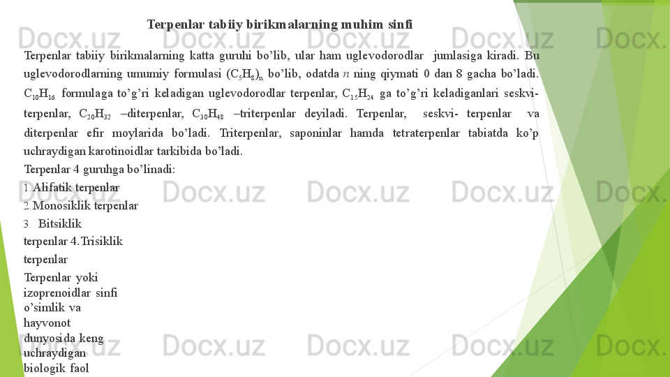 Terpenlar   tabiiy   birikmalarning   muhim   sinfi
Terpenlar   tabiiy   birikmalarning   katta   guruhi   bo’lib,   ular   ham   uglevodorodlar     jumlasiga   kiradi.   Bu 
uglevodorodlarning   umumiy   formulasi   (C
5 H
8 )
n   bo’lib,   odatda   n   ning   qiymati   0   dan   8   gacha   bo’ladi. 
C
10 H
16   formulaga   to’g’ri   keladigan   uglevodorodlar   terpenlar,   C
15 H
24   ga   to’g’ri   keladiganlari   seskvi- 
terpenlar,     C
20 H
32     –diterpenlar,     C
30 H
48     –triterpenlar     deyiladi.     Terpenlar,       seskvi-     terpenlar       va 
diterpenlar     efir     moylarida     bo’ladi.     Triterpenlar,     saponinlar     hamda     tetraterpenlar     tabiatda     ko’p 
uchraydigan   karotinoidlar   tarkibida   bo’ladi.
Terpenlar   4   guruhga   bo’linadi:
1. Alifatik   terpenlar
2. Monosiklik   terpenlar
3. Bitsiklik  
terpenlar  4.Trisiklik  
terpenlar
Terpenlar   yoki  
izoprenoidlar   sinfi  
o’simlik   va  
hayvonot  
dunyosida   keng  
uchraydigan  
biologik   faol
moddalarning   katta  
guruhini   tashkil  
etadi.
O’simlik   va   hayvon   organizmlarida   mavjud   bo’lgan   va   bir   nechta   izopren   birligini   saqlovchi   moddalar 
terpenlar   deb   ataladi.
Terpenoidlar   (terpenoid,  izoprenoid).
Biosintez   jarayonida   bir nechta   uglerod atomini   yo’qotgan   terpenlar   izoprenoidlar   deb  ataladi.         