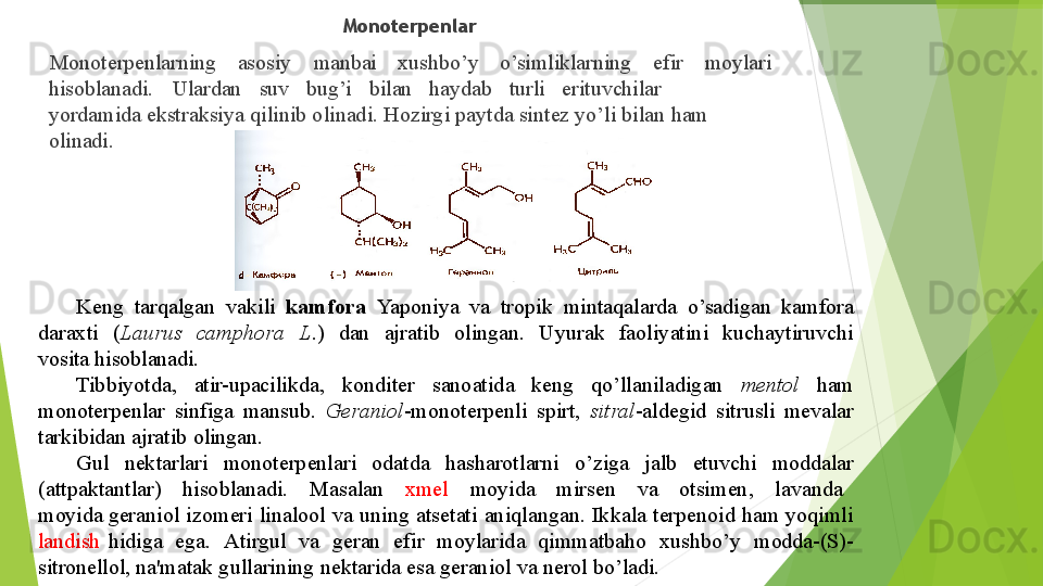 ▶ Monoterpenlar
▶ Monoterpenlarning asosiy manbai xushbo’y o’simliklarning efir moylari
hisoblanadi. Ulardan suv bug’i bilan haydab turli erituvchilar
yordamida  ekstraksiya   qilinib   olinadi.   Hozirgi   paytda   sintez   yo’li   bilan   ham  
olinadi.
Keng   tarqalgan   vakili   kamfora   Yaponiya   va   tropik   mintaqalarda   o’sadigan   kamfora 
daraxti   ( Laurus   camphora   L .)   dan   ajratib   olingan.   Uyurak   faoliyatini   kuchaytiruvchi  
vosita hisoblanadi.
Tibbiyotda,     atir- upacilikda,     konditer     sanoatida     keng     qo’llaniladigan     mentol     ham 
monoterpenlar   sinfiga   mansub.   Geraniol - monoterpenli   spirt,   sitral - aldegid   sitrusli   mevalar 
tarkibidan   ajratib   olingan.
Gul     nektarlari     monoterpenlari     odatda     hasharotlarni     o’ziga     jalb     etuvchi     moddalar 
(attpaktantlar)     hisoblanadi.     Masalan     xmel     moyida     mirsen     va     otsimen,     lavanda    
moyida  geraniol   izomeri   linalool   va   uning   atsetati   aniqlangan.   Ikkala   terpenoid   ham   yoqimli  
landish  hidiga   ega.   Atirgul   va   geran   efir   moylarida   qimmatbaho   xushbo’y   modda-(S)-
sitronellol,  na'matak   gullarining   nektarida   esa   geraniol   va   nerol   bo’ladi.         