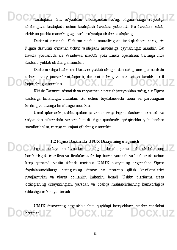 Tasdiqlash:   Siz   ro'yxatdan   o'tkazgandan   so'ng,   Figma   sizga   ro'yxatga
olishingizni   tasdiqlash   uchun   tasdiqlash   havolasi   yuboradi.   Bu   havolani   eslab,
elektron pochta manzilingizga kirib, ro'yxatga olishni tasdiqlang.
Dasturni   o'rnatish:   Elektron   pochta   manzilingizni   tasdiqlashdan   so'ng,   siz
Figma   dasturini   o'rnatish   uchun   tasdiqlash   havolasiga   qaytishingiz   mumkin.   Bu
havola   yordamida   siz   Windows,   macOS   yoki   Linux   operatsion   tizimiga   mos
dasturni yuklab olishingiz mumkin.
Dasturni ishga tushirish: Dasturni yuklab olinganidan so'ng, uning o'rnatilishi
uchun   odatiy   jarayonlarni   bajarib,   dasturni   oching   va   o'zi   uchun   kerakli   ta'rifi
bajarishingiz mumkin.
Kirish: Dasturni o'rnatish va ro'yxatdan o'tkazish jarayonidan so'ng, siz Figma
dasturiga   kirishingiz   mumkin.   Bu   uchun   foydalanuvchi   nomi   va   parolingizni
kiriting va tizimga kirishingiz mumkin.
Umid   qilamanki,   ushbu   qadam-qadamlar   sizga   Figma   dasturini   o'rnatish   va
ro'yxatdan   o'tkazishda   yordam   beradi.   Agar   qandaydir   qo'rqinchlar   yoki   boshqa
savollar bo'lsa, menga murojaat qilishingiz mumkin.
1.2 Figma Dasturida UI/UX Dizaynning o'rganish
Figma,   onlayn   ma'lumotlarni   amalga   oshirish,   jamoa   ishtirokchilarining
hamkorligida   interfeys   va   foydalanuvchi   tajribasini   yaratish   va   boshqarish   uchun
keng   qamrovli   vosita   sifatida   mashhur.   UI/UX   dizaynning   o'rganishda   Figma
foydalanuvchilarga   o'zingizning   dizayn   va   prototip   qilish   ko'nikmalarini
rivojlantirish   va   ularga   qo'llanish   imkonini   beradi.   Ushbu   platforma   sizga
o'zingizning   dizaynningizni   yaratish   va   boshqa   muhandislarning   hamkorligida
ishlashga imkoniyat beradi.
UI/UX   dizaynning   o'rganish   uchun   quyidagi   bosqichlarni   o'tishni   maslahat
beraman:
11 