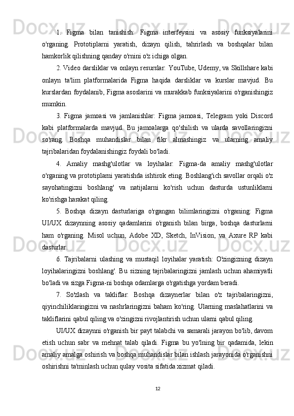 1.   Figma   bilan   tanishish:   Figma   interfeysini   va   asosiy   funksiyalarini
o'rganing.   Prototiplarni   yaratish,   dizayn   qilish,   tahrirlash   va   boshqalar   bilan
hamkorlik qilishning qanday o'rnini o'z ichiga olgan.
2. Video darsliklar va onlayn resurslar: YouTube, Udemy, va Skillshare kabi
onlayn   ta'lim   platformalarida   Figma   haqida   darsliklar   va   kurslar   mavjud.   Bu
kurslardan foydalanib, Figma asoslarini va murakkab funksiyalarini o'rganishingiz
mumkin.
3.   Figma   jamoasi   va   jamlanishlar:   Figma   jamoasi,   Telegram   yoki   Discord
kabi   platformalarda   mavjud.   Bu   jamoalarga   qo'shilish   va   ularda   savollaringizni
so'rang.   Boshqa   muhandislar   bilan   fikr   almashingiz   va   ularning   amaliy
tajribalaridan foydalanishingiz foydali bo'ladi.
4.   Amaliy   mashg'ulotlar   va   loyihalar:   Figma-da   amaliy   mashg'ulotlar
o'rganing va prototiplarni yaratishda ishtirok eting. Boshlang'ich savollar orqali o'z
sayohatingizni   boshlang'   va   natijalarni   ko'rish   uchun   dasturda   ustunliklarni
ko'rishga harakat qiling.
5.   Boshqa   dizayn   dasturlariga   o'rgangan   bilimlaringizni   o'rganing:   Figma
UI/UX   dizaynning   asosiy   qadamlarini   o'rganish   bilan   birga,   boshqa   dasturlarni
ham   o'rganing.   Misol   uchun,   Adobe   XD,   Sketch,   InVision,   va   Axure   RP   kabi
dasturlar.
6.   Tajribalarni   ulashing   va   mustaqil   loyihalar   yaratish:   O'zingizning   dizayn
loyihalaringizni   boshlang'.   Bu   sizning   tajribalaringizni   jamlash   uchun   ahamiyatli
bo'ladi va sizga Figma-ni boshqa odamlarga o'rgatishga yordam beradi.
7.   So'zlash   va   takliflar:   Boshqa   dizaynerlar   bilan   o'z   tajribalaringizni,
qiyinchiliklaringizni  va nashrlaringizni  baham ko'ring. Ularning maslahatlarini  va
takliflarini qabul qiling va o'zingizni rivojlantirish uchun ularni qabul qiling.
UI/UX dizaynni o'rganish bir payt talabchi va samarali jarayon bo'lib, davom
etish   uchun   sabr   va   mehnat   talab   qiladi.   Figma   bu   yo'lning   bir   qadamida,   lekin
amaliy amalga oshirish va boshqa muhandislar bilan ishlash jarayonida o'rganishni
oshirishni ta'minlash uchun qulay vosita sifatida xizmat qiladi.
12 