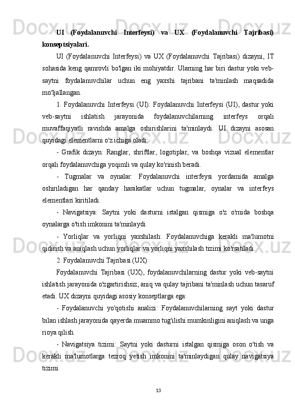 UI   (Foydalanuvchi   Interfeysi)   va   UX   (Foydalanuvchi   Tajribasi)
konseptsiyalari.
UI   (Foydalanuvchi   Interfeysi)   va   UX   (Foydalanuvchi   Tajribasi)   dizayni,   IT
sohasida keng qamrovli bo'lgan iki mohiyatdir. Ularning har biri dastur yoki veb-
saytni   foydalanuvchilar   uchun   eng   yaxshi   tajribani   ta'minlash   maqsadida
mo'ljallangan.
1.  Foydalanuvchi   Interfeysi   (UI):   Foydalanuvchi   Interfeysi   (UI),  dastur   yoki
veb-saytni   ishlatish   jarayonida   foydalanuvchilarning   interfeys   orqali
muvaffaqiyatli   ravishda   amalga   oshirishlarini   ta'minlaydi.   UI   dizayni   asosan
quyidagi elementlarni o'z ichiga oladi:
-   Grafik   dizayn:   Ranglar,   shriftlar,   logotiplar,   va   boshqa   vizual   elementlar
orqali foydalanuvchiga yoqimli va qulay ko'rinish beradi.
-   Tugmalar   va   oynalar:   Foydalanuvchi   interfeysi   yordamida   amalga
oshiriladigan   har   qanday   harakatlar   uchun   tugmalar,   oynalar   va   interfeys
elementlari kiritiladi.
-   Navigatsiya:   Saytni   yoki   dasturni   istalgan   qismiga   o'z   o'rnida   boshqa
oynalarga o'tish imkonini ta'minlaydi.
-   Yorliqlar   va   yorliqni   yaxshilash:   Foydalanuvchiga   kerakli   ma'lumotni
qidirish va aniqlash uchun yorliqlar va yorliqni yaxshilash tizimi ko'rsatiladi.
2. Foydalanuvchi Tajribasi (UX):
Foydalanuvchi   Tajribasi   (UX),   foydalanuvchilarning   dastur   yoki   veb-saytni
ishlatish jarayonida o'zgartirishsiz, aniq va qulay tajribani ta'minlash uchun tasaruf
etadi. UX dizayni quyidagi asosiy konseptlarga ega:
-   Foydalanuvchi   yo'qotishi   analizi:   Foydalanuvchilarning   sayt   yoki   dastur
bilan ishlash jarayonida qayerda muammo tug'ilishi mumkinligini aniqlash va unga
rioya qilish.
-   Navigatsiya   tizimi:   Saytni   yoki   dasturni   istalgan   qismiga   oson   o'tish   va
kerakli   ma'lumotlarga   tezroq   yetish   imkonini   ta'minlaydigan   qulay   navigatsiya
tizimi.
13 