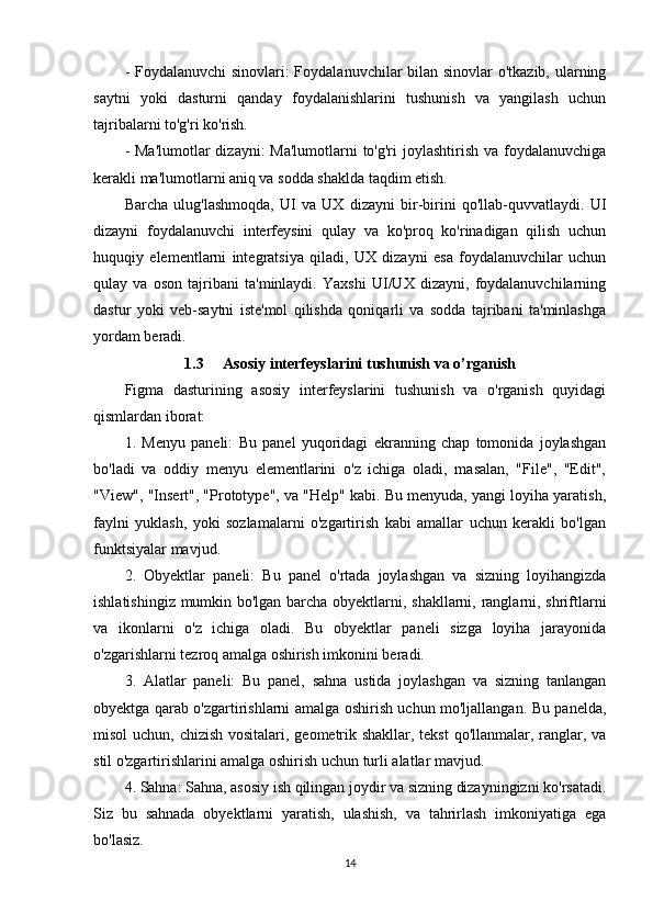 - Foydalanuvchi  sinovlari:  Foydalanuvchilar  bilan sinovlar  o'tkazib, ularning
saytni   yoki   dasturni   qanday   foydalanishlarini   tushunish   va   yangilash   uchun
tajribalarni to'g'ri ko'rish.
- Ma'lumotlar  dizayni: Ma'lumotlarni  to'g'ri joylashtirish va foydalanuvchiga
kerakli ma'lumotlarni aniq va sodda shaklda taqdim etish.
Barcha   ulug'lashmoqda,   UI   va   UX   dizayni   bir-birini   qo'llab-quvvatlaydi.   UI
dizayni   foydalanuvchi   interfeysini   qulay   va   ko'proq   ko'rinadigan   qilish   uchun
huquqiy   elementlarni   integratsiya   qiladi,   UX   dizayni   esa   foydalanuvchilar   uchun
qulay   va   oson   tajribani   ta'minlaydi.   Yaxshi   UI/UX   dizayni,   foydalanuvchilarning
dastur   yoki   veb-saytni   iste'mol   qilishda   qoniqarli   va   sodda   tajribani   ta'minlashga
yordam beradi.
1.3 Asosiy interfeyslarini tushunish va o’rganish
Figma   dasturining   asosiy   interfeyslarini   tushunish   va   o'rganish   quyidagi
qismlardan iborat:
1.   Menyu   paneli:   Bu   panel   yuqoridagi   ekranning   chap   tomonida   joylashgan
bo'ladi   va   oddiy   menyu   elementlarini   o'z   ichiga   oladi,   masalan,   "File",   "Edit",
"View", "Insert", "Prototype", va "Help" kabi. Bu menyuda, yangi loyiha yaratish,
faylni   yuklash,   yoki   sozlamalarni   o'zgartirish   kabi   amallar   uchun   kerakli   bo'lgan
funktsiyalar mavjud.
2.   Obyektlar   paneli:   Bu   panel   o'rtada   joylashgan   va   sizning   loyihangizda
ishlatishingiz mumkin bo'lgan barcha obyektlarni, shakllarni, ranglarni, shriftlarni
va   ikonlarni   o'z   ichiga   oladi.   Bu   obyektlar   paneli   sizga   loyiha   jarayonida
o'zgarishlarni tezroq amalga oshirish imkonini beradi.
3.   Alatlar   paneli:   Bu   panel,   sahna   ustida   joylashgan   va   sizning   tanlangan
obyektga qarab o'zgartirishlarni amalga oshirish uchun mo'ljallangan. Bu panelda,
misol  uchun, chizish vositalari, geometrik shakllar, tekst  qo'llanmalar, ranglar, va
stil o'zgartirishlarini amalga oshirish uchun turli alatlar mavjud.
4. Sahna: Sahna, asosiy ish qilingan joydir va sizning dizayningizni ko'rsatadi.
Siz   bu   sahnada   obyektlarni   yaratish,   ulashish,   va   tahrirlash   imkoniyatiga   ega
bo'lasiz.
14 