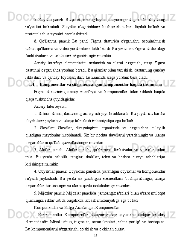 5. Slaydlar paneli: Bu panel, sizning loyiha jarayoningizdagi har bir slaydning
ro'yxatini   ko'rsatadi.   Slaydlar   o'zgarishlarni   boshqarish   uchun   foydali   bo'ladi   va
prototiplash jarayonini osonlashtiradi.
6.   Qo'llanma   paneli:   Bu   panel   Figma   dasturida   o'rganishni   osonlashtirish
uchun qo'llanma va video yordamlarni taklif etadi. Bu yerda siz Figma dasturidagi
funktsiyalarni va uslublarni o'rganishingiz mumkin.
Asosiy   interfeys   elementlarini   tushunish   va   ularni   o'rganish,   sizga   Figma
dasturini o'rganishda yordam beradi. Bu qismlar bilan tanishish, dasturning qanday
ishlashini va qanday foydalanishini tushunishda sizga yordam bera oladi.
1.4 Komponentlar va stilga asoslangan komponentlar haqida tushuncha
Figma   dasturining   asosiy   interfeysi   va   komponentlar   bilan   ishlash   haqida
qisqa tushuncha quyidagicha:
Asosiy Interfeyslar:
1. Sahna: Sahna, dasturning asosiy ish joyi hisoblanadi. Bu joyda siz barcha
obyektlarni joylash va ularga tahrirlash imkoniyatiga ega bo'ladi.
2.   Slaydlar:   Slaydlar,   dizayningizni   organishda   va   o'rganishda   qulaylik
qiladigan maydonlar hisoblanadi. Siz bir nechta slaydlarni yaratishingiz va ularga
o'zgarishlarni qo'llab-quvvatlashingiz mumkin.
3.   Alatlar   paneli:   Alatlar   paneli,   qo'shimcha   funksiyalar   va   vositalar   bilan
to'la.   Bu   yerda   qalinlik,   ranglar,   shakllar,   tekst   va   boshqa   dizayn   asboblariga
kirishingiz mumkin.
4. Obyektlar paneli: Obyektlar panelida, yaratilgan obyektlar va komponentlar
ro'yxati   joylashadi.   Bu   yerda   siz   yaratilgan   elementlarni   boshqarishingiz,   ularga
o'zgarishlar kiritishingiz va ularni qayta ishlatishingiz mumkin.
5. Mijozlar paneli: Mijozlar panelida, jamoangiz a'zolari bilan o'zaro muloqot
qilishingiz, ishlar ustida birgalikda ishlash imkoniyatiga ega bo'ladi.
Komponentlar va Stilga Asoslangan Komponentlar:
1. Komponentlar: Komponentlar, dizayningizdagi qayta ishlatiladigan tarkibiy
elementlardir.  Misol  uchun,  tugmalar,  menu ikonlari, sahna   yorlig'i   va  boshqalar.
Bu komponentlarni o'zgartirish, qo'shish va o'chirish qulay.
15 