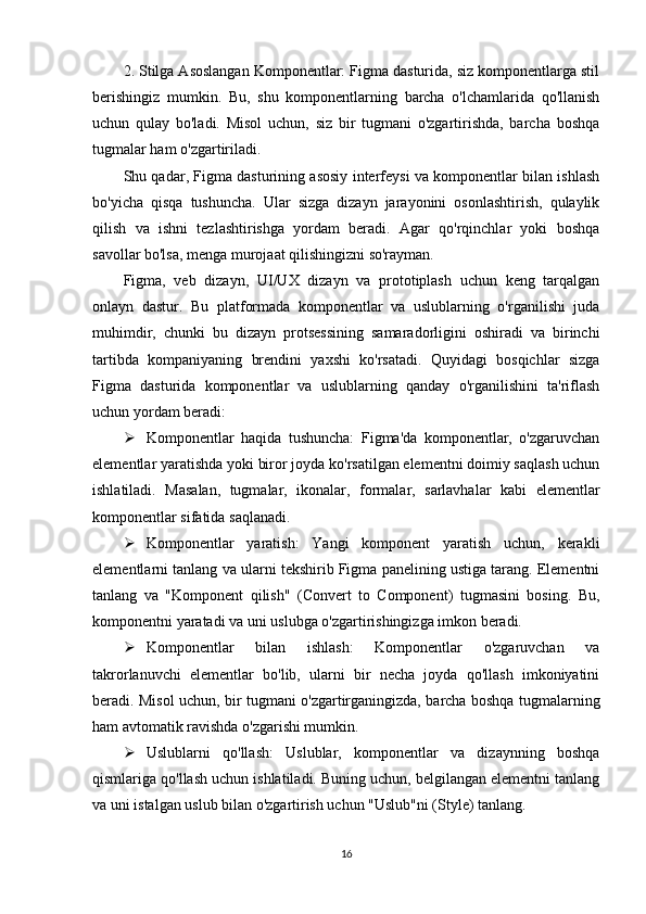 2. Stilga Asoslangan Komponentlar: Figma dasturida, siz komponentlarga stil
berishingiz   mumkin.   Bu,   shu   komponentlarning   barcha   o'lchamlarida   qo'llanish
uchun   qulay   bo'ladi.   Misol   uchun,   siz   bir   tugmani   o'zgartirishda,   barcha   boshqa
tugmalar ham o'zgartiriladi.
Shu qadar, Figma dasturining asosiy interfeysi va komponentlar bilan ishlash
bo'yicha   qisqa   tushuncha.   Ular   sizga   dizayn   jarayonini   osonlashtirish,   qulaylik
qilish   va   ishni   tezlashtirishga   yordam   beradi.   Agar   qo'rqinchlar   yoki   boshqa
savollar bo'lsa, menga murojaat qilishingizni so'rayman.
Figma,   veb   dizayn,   UI/UX   dizayn   va   prototiplash   uchun   keng   tarqalgan
onlayn   dastur.   Bu   platformada   komponentlar   va   uslublarning   o'rganilishi   juda
muhimdir,   chunki   bu   dizayn   protsessining   samaradorligini   oshiradi   va   birinchi
tartibda   kompaniyaning   brendini   yaxshi   ko'rsatadi.   Quyidagi   bosqichlar   sizga
Figma   dasturida   komponentlar   va   uslublarning   qanday   o'rganilishini   ta'riflash
uchun yordam beradi:
 Komponentlar   haqida   tushuncha:   Figma'da   komponentlar,   o'zgaruvchan
elementlar yaratishda yoki biror joyda ko'rsatilgan elementni doimiy saqlash uchun
ishlatiladi.   Masalan,   tugmalar,   ikonalar,   formalar,   sarlavhalar   kabi   elementlar
komponentlar sifatida saqlanadi.
 Komponentlar   yaratish:   Yangi   komponent   yaratish   uchun,   kerakli
elementlarni tanlang va ularni tekshirib Figma panelining ustiga tarang. Elementni
tanlang   va   "Komponent   qilish"   (Convert   to   Component)   tugmasini   bosing.   Bu,
komponentni yaratadi va uni uslubga o'zgartirishingizga imkon beradi.
 Komponentlar   bilan   ishlash:   Komponentlar   o'zgaruvchan   va
takrorlanuvchi   elementlar   bo'lib,   ularni   bir   necha   joyda   qo'llash   imkoniyatini
beradi. Misol uchun, bir tugmani o'zgartirganingizda, barcha boshqa tugmalarning
ham avtomatik ravishda o'zgarishi mumkin.
 Uslublarni   qo'llash:   Uslublar,   komponentlar   va   dizaynning   boshqa
qismlariga qo'llash uchun ishlatiladi. Buning uchun, belgilangan elementni tanlang
va uni istalgan uslub bilan o'zgartirish uchun "Uslub"ni (Style) tanlang.
16 