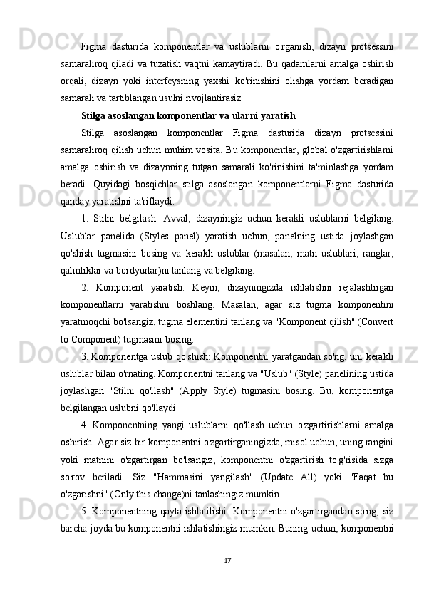 Figma   dasturida   komponentlar   va   uslublarni   o'rganish,   dizayn   protsessini
samaraliroq qiladi va tuzatish vaqtni  kamaytiradi. Bu qadamlarni  amalga oshirish
orqali,   dizayn   yoki   interfeysning   yaxshi   ko'rinishini   olishga   yordam   beradigan
samarali va tartiblangan usulni rivojlantirasiz.
Stilga asoslangan komponentlar va ularni yaratish
Stilga   asoslangan   komponentlar   Figma   dasturida   dizayn   protsessini
samaraliroq qilish uchun muhim  vosita. Bu komponentlar, global o'zgartirishlarni
amalga   oshirish   va   dizaynning   tutgan   samarali   ko'rinishini   ta'minlashga   yordam
beradi.   Quyidagi   bosqichlar   stilga   asoslangan   komponentlarni   Figma   dasturida
qanday yaratishni ta'riflaydi:
1.   Stilni   belgilash:   Avval,   dizayningiz   uchun   kerakli   uslublarni   belgilang.
Uslublar   panelida   (Styles   panel)   yaratish   uchun,   panelning   ustida   joylashgan
qo'shish   tugmasini   bosing   va   kerakli   uslublar   (masalan,   matn   uslublari,   ranglar,
qalinliklar va bordyurlar)ni tanlang va belgilang.
2.   Komponent   yaratish:   Keyin,   dizayningizda   ishlatishni   rejalashtirgan
komponentlarni   yaratishni   boshlang.   Masalan,   agar   siz   tugma   komponentini
yaratmoqchi bo'lsangiz, tugma elementini tanlang va "Komponent qilish" (Convert
to Component) tugmasini bosing.
3. Komponentga uslub qo'shish: Komponentni yaratgandan so'ng, uni kerakli
uslublar bilan o'rnating. Komponentni tanlang va "Uslub" (Style) panelining ustida
joylashgan   "Stilni   qo'llash"   (Apply   Style)   tugmasini   bosing.   Bu,   komponentga
belgilangan uslubni qo'llaydi.
4.   Komponentning   yangi   uslublarni   qo'llash   uchun   o'zgartirishlarni   amalga
oshirish: Agar siz bir komponentni o'zgartirganingizda, misol uchun, uning rangini
yoki   matnini   o'zgartirgan   bo'lsangiz,   komponentni   o'zgartirish   to'g'risida   sizga
so'rov   beriladi.   Siz   "Hammasini   yangilash"   (Update   All)   yoki   "Faqat   bu
o'zgarishni" (Only this change)ni tanlashingiz mumkin.
5. Komponentning qayta ishlatilishi:  Komponentni o'zgartirgandan so'ng,  siz
barcha joyda bu komponentni ishlatishingiz mumkin. Buning uchun, komponentni
17 