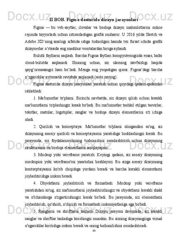 II BOB. Figma dasturida dizayn jarayonlari
Figma   —   bu   veb-saytlar,   ilovalar   va   boshqa   dizayn   mahsulotlarini   online
rejimda  tayyorlash  uchun ixtisoslashgan  grafik muharrir. U  2016 yilda  Sketch  va
Adobe   XD’ning   analogi   sifatida   ishga   tushirilgan   hamda   tez   fursat   ichida   grafik
dizaynerlar o’rtasida eng mashhur vositalardan biriga aylandi.
Bulutli fayllarni saqlash.   Barcha Figma fayllari kompyuteringizda emas, balki
cloud-bulutda   saqlanadi.   Shuning   uchun,   siz   ularning   xavfsizligi   haqida
qayg’urmasangiz   ham   bo’ladi.   Menga   eng   yoqadigan   qismi:   Figma’dagi   barcha
o’zgarishlar avtomatik ravishda saqlanadi (auto saving).
Figma dasturida dizayn jarayonlari yaratish uchun quyidagi qadam-qadamlar
ishlatiladi:
1.   Ma'lumotlar   to'plami:   Birinchi   navbatda,   siz   dizayn   qilish   uchun   kerakli
ma'lumotlarni  to'plashingiz  kerak bo'ladi. Bu ma'lumotlar tashkil etilgan tasvirlar,
tekstlar,   matnlar,   logotiplar,   ranglar   va   boshqa   dizayn   elementlarini   o'z   ichiga
oladi.
2.   Qurilish   va   konseptsiya:   Ma'lumotlar   to'plami   olingandan   so'ng,   siz
dizaynning   asosiy   qurilish   va   konseptsiyasini   yaratishga   boshlashingiz   kerak.   Bu
jarayonda,   siz   foydalanuvchining   tushunishini   osonlashtirish   uchun   dizaynning
strukturasini va boshqa elementlarini aniqlayapsiz.
3.   Mockup   yoki   wireframe   yaratish:   Keyingi   qadam,   siz   asosiy   dizaynning
mockupini   yoki   wireframe'ini   yaratishni   boshlaysiz.   Bu   sizga   asosiy   dizaynning
kontseptsiyasini   ko'rib   chiqishga   yordam   beradi   va   barcha   kerakli   elementlarni
joylashtirishga imkon beradi.
4.   Obyektlarni   joylashtirish   va   formatlash:   Mockup   yoki   wireframe
yaratishdan so'ng, siz ma'lumotlarni joylashtirishingiz va obyektlarni kerakli shakl
va   o'lchamlarga   o'zgartirishingiz   kerak   bo'ladi.   Bu   jarayonda,   siz   elementlarni
joylashtirish, qo'shish, o'chirish va formatlash imkoniyatlariga ega bo'ladi.
5.   Ranglarni   va   shriftlarni   tanlash:   Dizayn   jarayoni   davomida,   siz   kerakli
ranglar va shriftlar tanlashga kirishingiz mumkin. Bu sizning dizayningizga vizual
o'zgarishlar kiritishga imkon beradi va uning tushunilishini osonlashtiradi.
19 