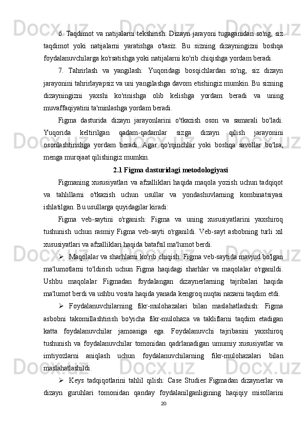 6. Taqdimot  va natijalarni  tekshirish:  Dizayn jarayoni  tugaganidan so'ng, siz
taqdimot   yoki   natijalarni   yaratishga   o'tasiz.   Bu   sizning   dizayningizni   boshqa
foydalanuvchilarga ko'rsatishga yoki natijalarni ko'rib chiqishga yordam beradi.
7.   Tahrirlash   va   yangilash:   Yuqoridagi   bosqichlardan   so'ng,   siz   dizayn
jarayonini tahrirlayapsiz va uni yangilashga davom etishingiz mumkin. Bu sizning
dizayningizni   yaxshi   ko'rinishga   olib   kelishga   yordam   beradi   va   uning
muvaffaqiyatini ta'minlashga yordam beradi.
Figma   dasturida   dizayn   jarayonlarini   o'tkazish   oson   va   samarali   bo'ladi.
Yuqorida   keltirilgan   qadam-qadamlar   sizga   dizayn   qilish   jarayonini
osonlashtirishga   yordam   beradi.   Agar   qo'rqinchlar   yoki   boshqa   savollar   bo'lsa,
menga murojaat qilishingiz mumkin.
2.1 Figma dasturidagi metodologiyasi
Figmaning xususiyatlari  va afzalliklari haqida maqola yozish uchun tadqiqot
va   tahlillarni   o'tkazish   uchun   usullar   va   yondashuvlarning   kombinatsiyasi
ishlatilgan. Bu usullarga quyidagilar kiradi:
Figma   veb-saytini   o'rganish:   Figma   va   uning   xususiyatlarini   yaxshiroq
tushunish   uchun   rasmiy   Figma   veb-sayti   o'rganildi.   Veb-sayt   asbobning   turli   xil
xususiyatlari va afzalliklari haqida batafsil ma'lumot berdi.
 Maqolalar va sharhlarni ko'rib chiqish: Figma veb-saytida mavjud bo'lgan
ma'lumotlarni   to'ldirish   uchun   Figma   haqidagi   sharhlar   va   maqolalar   o'rganildi.
Ushbu   maqolalar   Figmadan   foydalangan   dizaynerlarning   tajribalari   haqida
ma'lumot berdi va ushbu vosita haqida yanada kengroq nuqtai nazarni taqdim etdi.
 Foydalanuvchilarning   fikr-mulohazalari   bilan   maslahatlashish:   Figma
asbobni   takomillashtirish   bo'yicha   fikr-mulohaza   va   takliflarni   taqdim   etadigan
katta   foydalanuvchilar   jamoasiga   ega.   Foydalanuvchi   tajribasini   yaxshiroq
tushunish   va   foydalanuvchilar   tomonidan   qadrlanadigan   umumiy   xususiyatlar   va
imtiyozlarni   aniqlash   uchun   foydalanuvchilarning   fikr-mulohazalari   bilan
maslahatlashildi.
 Keys   tadqiqotlarini   tahlil   qilish:   Case   Studies   Figmadan   dizaynerlar   va
dizayn   guruhlari   tomonidan   qanday   foydalanilganligining   haqiqiy   misollarini
20 