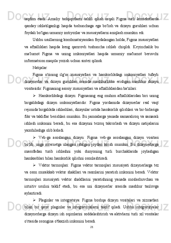 taqdim   etadi.   Amaliy   tadqiqotlarni   tahlil   qilish   orqali   Figma   turli   kontekstlarda
qanday   ishlatilganligi   haqida   tushunchaga   ega   bo'lish   va   dizayn   guruhlari   uchun
foydali bo'lgan umumiy imtiyozlar va xususiyatlarni aniqlash mumkin edi.
Ushbu usullarning kombinatsiyasidan foydalangan holda, Figma xususiyatlari
va   afzalliklari   haqida   keng   qamrovli   tushuncha   ishlab   chiqildi.   Keyinchalik   bu
ma'lumot   Figma   va   uning   imkoniyatlari   haqida   umumiy   ma'lumot   beruvchi
informatsion maqola yozish uchun sintez qilindi.
Natijalar:
Figma   o'zining   ilg'or   xususiyatlari   va   hamkorlikdagi   imkoniyatlari   tufayli
dizaynerlar   va   dizayn   guruhlari   orasida   mashhurlikka   erishgan   mashhur   dizayn
vositasidir. Figmaning asosiy xususiyatlari va afzalliklaridan ba'zilari:
 Hamkorlikdagi   dizayn:   Figmaning   eng   muhim   afzalliklaridan   biri   uning
birgalikdagi   dizayn   imkoniyatlaridir.   Figma   yordamida   dizaynerlar   real   vaqt
rejimida birgalikda ishlashlari, dizaynlar ustida hamkorlik qilishlari va bir-birlariga
fikr va takliflar berishlari mumkin. Bu jamoalarga yanada samaraliroq va samarali
ishlash   imkonini   beradi,   bu   esa   dizaynni   tezroq   takrorlash   va   dizayn   natijalarini
yaxshilashga olib keladi.
 Veb-ga   asoslangan   dizayn:   Figma   veb-ga   asoslangan   dizayn   vositasi
bo'lib,   unga   internetga   ulangan   istalgan   joydan   kirish   mumkin.   Bu   dizaynerlarga
masofadan   turib   ishlashni   yoki   dunyoning   turli   burchaklarida   joylashgan
hamkasblari bilan hamkorlik qilishni osonlashtiradi.
 Vektor   tarmoqlari:   Figma   vektor   tarmoqlari   xususiyati   dizaynerlarga   tez
va oson murakkab vektor shakllari va rasmlarini yaratish imkonini beradi. Vektor
tarmoqlari   xususiyati   vektor   shakllarini   yaratishning   yanada   moslashuvchan   va
intuitiv   usulini   taklif   etadi,   bu   esa   uni   dizaynerlar   orasida   mashhur   tanlovga
aylantiradi.
 Plaginlar   va   integratsiya:   Figma   boshqa   dizayn   vositalari   va   xizmatlari
bilan   bir   qator   plaginlar   va   integratsiyalarni   taklif   qiladi.   Ushbu   integratsiyalar
dizaynerlarga dizayn ish oqimlarini soddalashtirish va aktivlarni turli xil vositalar
o'rtasida osongina o'tkazish imkonini beradi.
21 