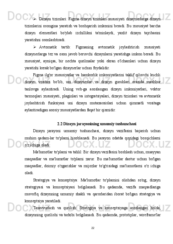  Dizayn   tizimlari:   Figma   dizayn   tizimlari   xususiyati   dizaynerlarga  dizayn
tizimlarini  osongina   yaratish   va  boshqarish   imkonini  beradi.  Bu   xususiyat   barcha
dizayn   elementlari   bo'ylab   izchillikni   ta'minlaydi,   yaxlit   dizayn   tajribasini
yaratishni osonlashtiradi.
 Avtomatik   tartib:   Figmaning   avtomatik   joylashtirish   xususiyati
dizaynerlarga tez va oson javob beruvchi dizaynlarni yaratishga imkon beradi. Bu
xususiyat,   ayniqsa,   bir   nechta   qurilmalar   yoki   ekran   o'lchamlari   uchun   dizayn
yaratishi kerak bo'lgan dizaynerlar uchun foydalidir.
Figma  ilg'or  xususiyatlar  va hamkorlik imkoniyatlarini  taklif  qiluvchi  kuchli
dizayn   vositasi   bo'lib,   uni   dizaynerlar   va   dizayn   guruhlari   orasida   mashhur
tanlovga   aylantiradi.   Uning   veb-ga   asoslangan   dizayn   imkoniyatlari,   vektor
tarmoqlari   xususiyati,   plaginlari   va   integratsiyalari,   dizayn   tizimlari   va   avtomatik
joylashtirish   funksiyasi   uni   dizayn   mutaxassislari   uchun   qimmatli   vositaga
aylantiradigan asosiy xususiyatlardan faqat bir qismidir.
2.2 Dizayn jarayonining umumiy tushunchasi
Dizayn   jarayoni   umumiy   tushunchasi,   dizayn   vazifasini   bajarish   uchun
muhim   qadam-lar   to'plami   hisoblanadi.   Bu   jarayon   odatda   quyidagi   bosqichlarni
o'z ichiga oladi:
Ma'lumotlar to'plami va tahlil: Bir dizayn vazifasini boshlash uchun, muayyan
maqsadlar   va   ma'lumotlar   to'plami   zarur.   Bu   ma'lumotlar   dastur   uchun   bo'lgan
maqsadlar,   doimiy   o'zgarishlar   va   mijozlar   to'g'risidagi   ma'lumotlarni   o'z   ichiga
oladi.
Strategiya   va   konseptsiya:   Ma'lumotlar   to'plamini   olishdan   so'ng,   dizayn
strategiyasi   va   konseptsiyasi   belgilanadi.   Bu   qadamda,   vazifa   maqsadlariga
muvofiq   dizaynning   umumiy   shakli   va   qarorlaridan   iborat   bo'lgan   strategiya   va
konseptsiya yaratiladi.
Tasavvurlash   va   qurilish:   Strategiya   va   konseptsiyaga   asoslangan   holda,
dizaynning qurilishi va tarkibi belgilanadi. Bu qadamda, prototiplar, wireframe'lar
22 