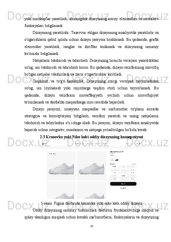 yoki mockup'lar yaratiladi, shuningdek dizaynning asosiy elementlari va interaktiv
funksiyalari belgilanadi.
Dizaynning yaratilishi: Tasavvur etilgan dizaynning amaliyotda yaratilishi va
o'zgarishlarni qabul qilishi uchun dizayn jarayoni boshlanadi. Bu qadamda, grafik
elementlar   yaratiladi,   ranglar   va   shriftlar   tanlanadi   va   dizaynning   umumiy
ko'rinishi belgilanadi.
Natijalarni tekshirish va tahrirlash: Dizaynning birinchi versiyasi yaratildiktan
so'ng, uni tekshirish va tahrirlash lozim. Bu qadamda, dizayn vazifasining muvofiq
bo'lgan natijalar tekshiriladi va zarur o'zgartirishlar kiritiladi.
Taqdimot   va   to'g'ri-hamkorlik:   Dizaynning   oxirgi   versiyasi   tayyorlashdan
so'ng,   uni   loyihalash   yoki   mijozlarga   taqdim   etish   uchun   tayyorlanadi.   Bu
qadamda,   dizayn   vazifasini   muvaffaqiyatli   yechish   uchun   muvofiqliyat
ta'minlanadi va dastlabki maqsadlarga mos ravishda bajariladi.
Dizayn   jarayoni,   muayyan   maqsadlar   va   ma'lumotlar   to'plami   asosida
strategiya   va   konseptsiyani   belgilash,   vazifani   yaratish   va   uning   natijalarini
tekshirish va tahrirlashni o'z ichiga oladi. Bu jarayon, dizayn vazifasini amaliyotda
bajarish uchun integrativ, muntazam va natijaga yo'naltirilgan bo'lishi kerak.
2.3 Krasovka yoki Nike kabi oddiy dizaynning konseptsiyasi
5-rasm. Figma dasturida krasovka yoki nike kabi oddiy dizayni
Oddiy dizaynning umumiy tushunchasi dasturini foydalanuvchiga maqbul va
qulay ekanligini aniqlash uchun kerakli ma'lumotlarni, funksiyalarni va dizaynning
23 