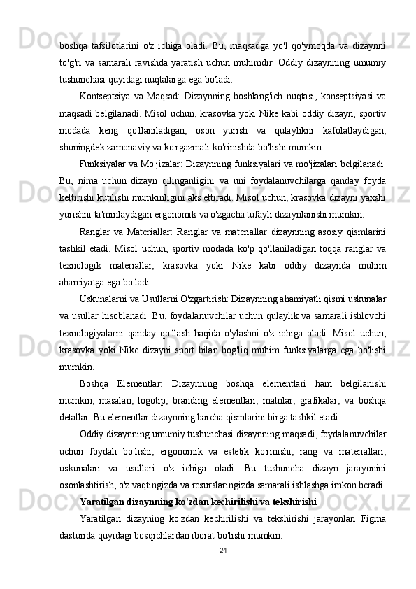 boshqa   tafsilotlarini   o'z   ichiga   oladi.   Bu,   maqsadga   yo'l   qo'ymoqda   va   dizaynni
to'g'ri   va   samarali   ravishda   yaratish   uchun   muhimdir.   Oddiy   dizaynning   umumiy
tushunchasi quyidagi nuqtalarga ega bo'ladi:
Kontseptsiya   va   Maqsad:   Dizaynning   boshlang'ich   nuqtasi,   konseptsiyasi   va
maqsadi belgilanadi. Misol uchun, krasovka yoki Nike kabi oddiy dizayn, sportiv
modada   keng   qo'llaniladigan,   oson   yurish   va   qulaylikni   kafolatlaydigan,
shuningdek zamonaviy va ko'rgazmali ko'rinishda bo'lishi mumkin.
Funksiyalar va Mo'jizalar: Dizaynning funksiyalari va mo'jizalari belgilanadi.
Bu,   nima   uchun   dizayn   qilinganligini   va   uni   foydalanuvchilarga   qanday   foyda
keltirishi kutilishi mumkinligini aks ettiradi. Misol uchun, krasovka dizayni yaxshi
yurishni ta'minlaydigan ergonomik va o'zgacha tufayli dizaynlanishi mumkin.
Ranglar   va   Materiallar:   Ranglar   va   materiallar   dizaynning   asosiy   qismlarini
tashkil   etadi.   Misol   uchun,   sportiv   modada   ko'p   qo'llaniladigan   toqqa   ranglar   va
texnologik   materiallar,   krasovka   yoki   Nike   kabi   oddiy   dizaynda   muhim
ahamiyatga ega bo'ladi.
Uskunalarni va Usullarni O'zgartirish: Dizaynning ahamiyatli qismi uskunalar
va usullar hisoblanadi. Bu, foydalanuvchilar uchun qulaylik va samarali ishlovchi
texnologiyalarni   qanday   qo'llash   haqida   o'ylashni   o'z   ichiga   oladi.   Misol   uchun,
krasovka   yoki   Nike   dizayni   sport   bilan   bog'liq   muhim   funksiyalarga   ega   bo'lishi
mumkin.
Boshqa   Elementlar:   Dizaynning   boshqa   elementlari   ham   belgilanishi
mumkin,   masalan,   logotip,   branding   elementlari,   matnlar,   grafikalar,   va   boshqa
detallar. Bu elementlar dizaynning barcha qismlarini birga tashkil etadi.
Oddiy dizaynning umumiy tushunchasi dizaynning maqsadi, foydalanuvchilar
uchun   foydali   bo'lishi,   ergonomik   va   estetik   ko'rinishi,   rang   va   materiallari,
uskunalari   va   usullari   o'z   ichiga   oladi.   Bu   tushuncha   dizayn   jarayonini
osonlashtirish, o'z vaqtingizda va resurslaringizda samarali ishlashga imkon beradi.
Yaratilgan dizaynning ko'zdan kechirilishi va tekshirishi
Yaratilgan   dizayning   ko'zdan   kechirilishi   va   tekshirishi   jarayonlari   Figma
dasturida quyidagi bosqichlardan iborat bo'lishi mumkin:
24 