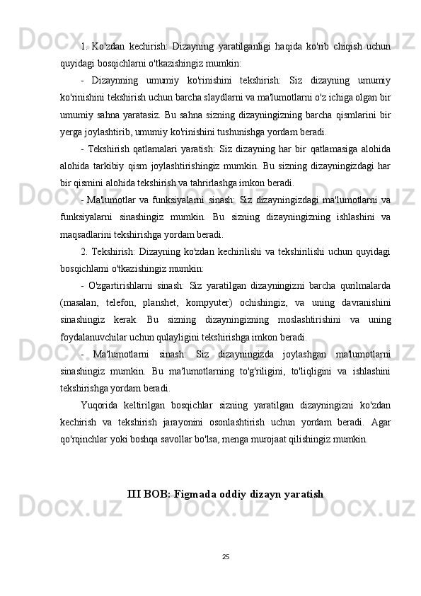 1.   Ko'zdan   kechirish:   Dizayning   yaratilganligi   haqida   ko'rib   chiqish   uchun
quyidagi bosqichlarni o'tkazishingiz mumkin:
-   Dizaynning   umumiy   ko'rinishini   tekshirish:   Siz   dizayning   umumiy
ko'rinishini tekshirish uchun barcha slaydlarni va ma'lumotlarni o'z ichiga olgan bir
umumiy   sahna   yaratasiz.   Bu   sahna   sizning   dizayningizning   barcha   qismlarini   bir
yerga joylashtirib, umumiy ko'rinishini tushunishga yordam beradi.
-   Tekshirish   qatlamalari   yaratish:   Siz   dizayning   har   bir   qatlamasiga   alohida
alohida   tarkibiy   qism   joylashtirishingiz   mumkin.   Bu   sizning   dizayningizdagi   har
bir qismini alohida tekshirish va tahrirlashga imkon beradi.
-   Ma'lumotlar   va   funksiyalarni   sinash:   Siz   dizayningizdagi   ma'lumotlarni   va
funksiyalarni   sinashingiz   mumkin.   Bu   sizning   dizayningizning   ishlashini   va
maqsadlarini tekshirishga yordam beradi.
2. Tekshirish:  Dizayning ko'zdan kechirilishi  va tekshirilishi  uchun quyidagi
bosqichlarni o'tkazishingiz mumkin:
-   O'zgartirishlarni   sinash:   Siz   yaratilgan   dizayningizni   barcha   qurilmalarda
(masalan,   telefon,   planshet,   kompyuter)   ochishingiz,   va   uning   davranishini
sinashingiz   kerak.   Bu   sizning   dizayningizning   moslashtirishini   va   uning
foydalanuvchilar uchun qulayligini tekshirishga imkon beradi.
-   Ma'lumotlarni   sinash:   Siz   dizayningizda   joylashgan   ma'lumotlarni
sinashingiz   mumkin.   Bu   ma'lumotlarning   to'g'riligini,   to'liqligini   va   ishlashini
tekshirishga yordam beradi.
Yuqorida   keltirilgan   bosqichlar   sizning   yaratilgan   dizayningizni   ko'zdan
kechirish   va   tekshirish   jarayonini   osonlashtirish   uchun   yordam   beradi.   Agar
qo'rqinchlar yoki boshqa savollar bo'lsa, menga murojaat qilishingiz mumkin.
III BOB: Figmada oddiy dizayn yaratish
25 