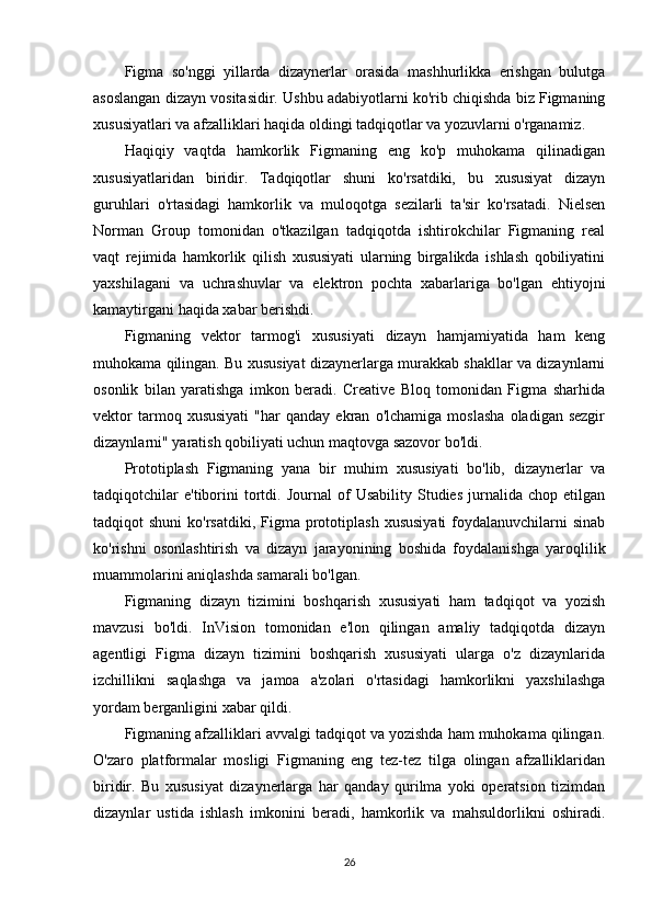 Figma   so'nggi   yillarda   dizaynerlar   orasida   mashhurlikka   erishgan   bulutga
asoslangan dizayn vositasidir. Ushbu adabiyotlarni ko'rib chiqishda biz Figmaning
xususiyatlari va afzalliklari haqida oldingi tadqiqotlar va yozuvlarni o'rganamiz.
Haqiqiy   vaqtda   hamkorlik   Figmaning   eng   ko'p   muhokama   qilinadigan
xususiyatlaridan   biridir.   Tadqiqotlar   shuni   ko'rsatdiki,   bu   xususiyat   dizayn
guruhlari   o'rtasidagi   hamkorlik   va   muloqotga   sezilarli   ta'sir   ko'rsatadi.   Nielsen
Norman   Group   tomonidan   o'tkazilgan   tadqiqotda   ishtirokchilar   Figmaning   real
vaqt   rejimida   hamkorlik   qilish   xususiyati   ularning   birgalikda   ishlash   qobiliyatini
yaxshilagani   va   uchrashuvlar   va   elektron   pochta   xabarlariga   bo'lgan   ehtiyojni
kamaytirgani haqida xabar berishdi.
Figmaning   vektor   tarmog'i   xususiyati   dizayn   hamjamiyatida   ham   keng
muhokama qilingan. Bu xususiyat dizaynerlarga murakkab shakllar va dizaynlarni
osonlik   bilan   yaratishga   imkon   beradi.   Creative   Bloq   tomonidan   Figma   sharhida
vektor   tarmoq  xususiyati   "har   qanday   ekran   o'lchamiga   moslasha   oladigan  sezgir
dizaynlarni" yaratish qobiliyati uchun maqtovga sazovor bo'ldi.
Prototiplash   Figmaning   yana   bir   muhim   xususiyati   bo'lib,   dizaynerlar   va
tadqiqotchilar   e'tiborini   tortdi.   Journal   of   Usability   Studies   jurnalida   chop  etilgan
tadqiqot  shuni  ko'rsatdiki,  Figma prototiplash   xususiyati  foydalanuvchilarni  sinab
ko'rishni   osonlashtirish   va   dizayn   jarayonining   boshida   foydalanishga   yaroqlilik
muammolarini aniqlashda samarali bo'lgan.
Figmaning   dizayn   tizimini   boshqarish   xususiyati   ham   tadqiqot   va   yozish
mavzusi   bo'ldi.   InVision   tomonidan   e'lon   qilingan   amaliy   tadqiqotda   dizayn
agentligi   Figma   dizayn   tizimini   boshqarish   xususiyati   ularga   o'z   dizaynlarida
izchillikni   saqlashga   va   jamoa   a'zolari   o'rtasidagi   hamkorlikni   yaxshilashga
yordam berganligini xabar qildi.
Figmaning afzalliklari avvalgi tadqiqot va yozishda ham muhokama qilingan.
O'zaro   platformalar   mosligi   Figmaning   eng   tez-tez   tilga   olingan   afzalliklaridan
biridir.   Bu   xususiyat   dizaynerlarga   har   qanday   qurilma   yoki   operatsion   tizimdan
dizaynlar   ustida   ishlash   imkonini   beradi,   hamkorlik   va   mahsuldorlikni   oshiradi.
26 