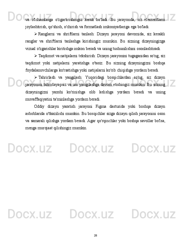 va   o'lchamlarga   o'zgartirishingiz   kerak   bo'ladi.   Bu   jarayonda,   siz   elementlarni
joylashtirish, qo'shish, o'chirish va formatlash imkoniyatlariga ega bo'ladi.
 Ranglarni   va   shriftlarni   tanlash:   Dizayn   jarayoni   davomida,   siz   kerakli
ranglar   va   shriftlarni   tanlashga   kirishingiz   mumkin.   Bu   sizning   dizayningizga
vizual o'zgarishlar kiritishga imkon beradi va uning tushunilishini osonlashtiradi.
 Taqdimot va natijalarni tekshirish: Dizayn jarayonini tugaganidan so'ng, siz
taqdimot   yoki   natijalarni   yaratishga   o'tasiz.   Bu   sizning   dizayningizni   boshqa
foydalanuvchilarga ko'rsatishga yoki natijalarni ko'rib chiqishga yordam beradi.
 Tahrirlash   va   yangilash:   Yuqoridagi   bosqichlardan   so'ng,   siz   dizayn
jarayonini tahrirlayapsiz va uni yangilashga davom etishingiz mumkin. Bu sizning
dizayningizni   yaxshi   ko'rinishga   olib   kelishga   yordam   beradi   va   uning
muvaffaqiyatini ta'minlashga yordam beradi.
Oddiy   dizayn   yaratish   jarayoni   Figma   dasturida   yoki   boshqa   dizayn
asboblarida o'tkazilishi mumkin. Bu bosqichlar sizga dizayn qilish jarayonini oson
va samarali qilishga yordam beradi. Agar qo'rqinchlar yoki boshqa savollar bo'lsa,
menga murojaat qilishingiz mumkin.
28 