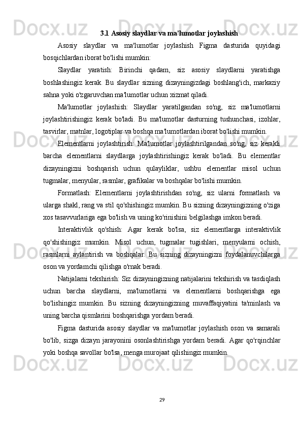 3.1 Asosiy slaydlar va ma’lumotlar joylashish
Asosiy   slaydlar   va   ma'lumotlar   joylashish   Figma   dasturida   quyidagi
bosqichlardan iborat bo'lishi mumkin:
Slaydlar   yaratish:   Birinchi   qadam,   siz   asosiy   slaydlarni   yaratishga
boshlashingiz   kerak.   Bu   slaydlar   sizning   dizayningizdagi   boshlang'ich,   markaziy
sahna yoki o'zgaruvchan ma'lumotlar uchun xizmat qiladi.
Ma'lumotlar   joylashish:   Slaydlar   yaratilgandan   so'ng,   siz   ma'lumotlarni
joylashtirishingiz   kerak   bo'ladi.   Bu   ma'lumotlar   dasturning   tushunchasi,   izohlar,
tasvirlar, matnlar, logotiplar va boshqa ma'lumotlardan iborat bo'lishi mumkin.
Elementlarni   joylashtirish:   Ma'lumotlar   joylashtirilgandan   so'ng,   siz   kerakli
barcha   elementlarni   slaydlarga   joylashtirishingiz   kerak   bo'ladi.   Bu   elementlar
dizayningizni   boshqarish   uchun   qulayliklar,   ushbu   elementlar   misol   uchun
tugmalar, menyular, rasmlar, grafikalar va boshqalar bo'lishi mumkin.
Formatlash:   Elementlarni   joylashtirishdan   so'ng,   siz   ularni   formatlash   va
ularga shakl, rang va stil qo'shishingiz mumkin. Bu sizning dizayningizning o'ziga
xos tasavvurlariga ega bo'lish va uning ko'rinishini belgilashga imkon beradi.
Interaktivlik   qo'shish:   Agar   kerak   bo'lsa,   siz   elementlarga   interaktivlik
qo'shishingiz   mumkin.   Misol   uchun,   tugmalar   tugishlari,   menyularni   ochish,
rasmlarni   aylantirish   va   boshqalar.   Bu   sizning   dizayningizni   foydalanuvchilarga
oson va yordamchi qilishga o'rnak beradi.
Natijalarni tekshirish: Siz dizayningizning natijalarini tekshirish va tasdiqlash
uchun   barcha   slaydlarni,   ma'lumotlarni   va   elementlarni   boshqarishga   ega
bo'lishingiz   mumkin.   Bu   sizning   dizayningizning   muvaffaqiyatini   ta'minlash   va
uning barcha qismlarini boshqarishga yordam beradi.
Figma   dasturida   asosiy   slaydlar   va   ma'lumotlar   joylashish   oson   va   samarali
bo'lib,   sizga   dizayn   jarayonini   osonlashtirishga   yordam   beradi.   Agar   qo'rqinchlar
yoki boshqa savollar bo'lsa, menga murojaat qilishingiz mumkin.
29 