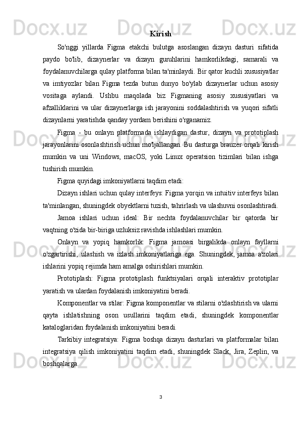 Kirish
So'nggi   yillarda   Figma   etakchi   bulutga   asoslangan   dizayn   dasturi   sifatida
paydo   bo'lib,   dizaynerlar   va   dizayn   guruhlarini   hamkorlikdagi,   samarali   va
foydalanuvchilarga qulay platforma bilan ta'minlaydi. Bir qator kuchli xususiyatlar
va   imtiyozlar   bilan   Figma   tezda   butun   dunyo   bo'ylab   dizaynerlar   uchun   asosiy
vositaga   aylandi.   Ushbu   maqolada   biz   Figmaning   asosiy   xususiyatlari   va
afzalliklarini   va   ular   dizaynerlarga   ish   jarayonini   soddalashtirish   va   yuqori   sifatli
dizaynlarni yaratishda qanday yordam berishini o'rganamiz.
Figma   -   bu   onlayn   platformada   ishlaydigan   dastur,   dizayn   va   prototiplash
jarayonlarini osonlashtirish uchun mo'ljallangan. Bu dasturga brauzer orqali kirish
mumkin   va   uni   Windows,   macOS,   yoki   Linux   operatsion   tizimlari   bilan   ishga
tushirish mumkin.
Figma quyidagi imkoniyatlarni taqdim etadi:
Dizayn ishlari uchun qulay interfeys: Figma yorqin va intuitiv interfeys bilan
ta'minlangan, shuningdek obyektlarni tuzish, tahrirlash va ulashuvni osonlashtiradi.
Jamoa   ishlari   uchun   ideal:   Bir   nechta   foydalanuvchilar   bir   qatorda   bir
vaqtning o'zida bir-biriga uzluksiz ravishda ishlashlari mumkin.
Onlayn   va   yopiq   hamkorlik:   Figma   jamoasi   birgalikda   onlayn   fayllarni
o'zgartirishi,   ulashish   va   izlash   imkoniyatlariga   ega.   Shuningdek,   jamoa   a'zolari
ishlarini yopiq rejimda ham amalga oshirishlari mumkin.
Prototiplash:   Figma   prototiplash   funktsiyalari   orqali   interaktiv   prototiplar
yaratish va ulardan foydalanish imkoniyatini beradi.
Komponentlar va stilar: Figma komponentlar va stilarni o'zlashtirish va ularni
qayta   ishlatishning   oson   usullarini   taqdim   etadi,   shuningdek   komponentlar
kataloglaridan foydalanish imkoniyatini beradi.
Tarkibiy   integratsiya:   Figma   boshqa   dizayn   dasturlari   va   platformalar   bilan
integratsiya   qilish   imkoniyatini   taqdim   etadi,   shuningdek   Slack,   Jira,   Zeplin,   va
boshqalarga.
3 