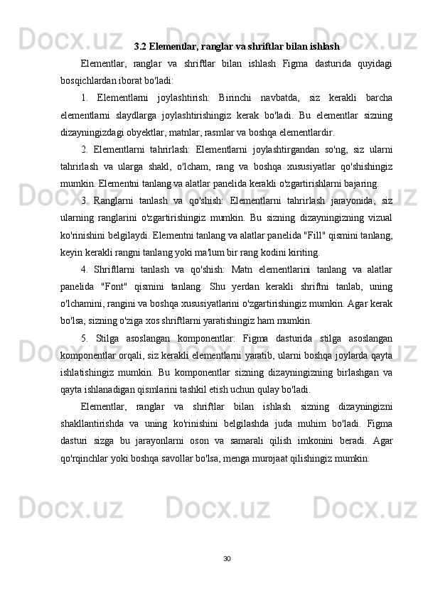 3.2 Elementlar, ranglar va shriftlar bilan ishlash
Elementlar,   ranglar   va   shriftlar   bilan   ishlash   Figma   dasturida   quyidagi
bosqichlardan iborat bo'ladi:
1.   Elementlarni   joylashtirish:   Birinchi   navbatda,   siz   kerakli   barcha
elementlarni   slaydlarga   joylashtirishingiz   kerak   bo'ladi.   Bu   elementlar   sizning
dizayningizdagi obyektlar, matnlar, rasmlar va boshqa elementlardir.
2.   Elementlarni   tahrirlash:   Elementlarni   joylashtirgandan   so'ng,   siz   ularni
tahrirlash   va   ularga   shakl,   o'lcham,   rang   va   boshqa   xususiyatlar   qo'shishingiz
mumkin. Elementni tanlang va alatlar panelida kerakli o'zgartirishlarni bajaring.
3.   Ranglarni   tanlash   va   qo'shish:   Elementlarni   tahrirlash   jarayonida,   siz
ularning   ranglarini   o'zgartirishingiz   mumkin.   Bu   sizning   dizayningizning   vizual
ko'rinishini belgilaydi. Elementni tanlang va alatlar panelida "Fill" qismini tanlang,
keyin kerakli rangni tanlang yoki ma'lum bir rang kodini kiriting.
4.   Shriftlarni   tanlash   va   qo'shish:   Matn   elementlarini   tanlang   va   alatlar
panelida   "Font"   qismini   tanlang.   Shu   yerdan   kerakli   shriftni   tanlab,   uning
o'lchamini, rangini va boshqa xususiyatlarini o'zgartirishingiz mumkin. Agar kerak
bo'lsa, sizning o'ziga xos shriftlarni yaratishingiz ham mumkin.
5.   Stilga   asoslangan   komponentlar:   Figma   dasturida   stilga   asoslangan
komponentlar orqali, siz kerakli elementlarni yaratib, ularni boshqa joylarda qayta
ishlatishingiz   mumkin.   Bu   komponentlar   sizning   dizayningizning   birlashgan   va
qayta ishlanadigan qismlarini tashkil etish uchun qulay bo'ladi.
Elementlar,   ranglar   va   shriftlar   bilan   ishlash   sizning   dizayningizni
shakllantirishda   va   uning   ko'rinishini   belgilashda   juda   muhim   bo'ladi.   Figma
dasturi   sizga   bu   jarayonlarni   oson   va   samarali   qilish   imkonini   beradi.   Agar
qo'rqinchlar yoki boshqa savollar bo'lsa, menga murojaat qilishingiz mumkin.
30 
