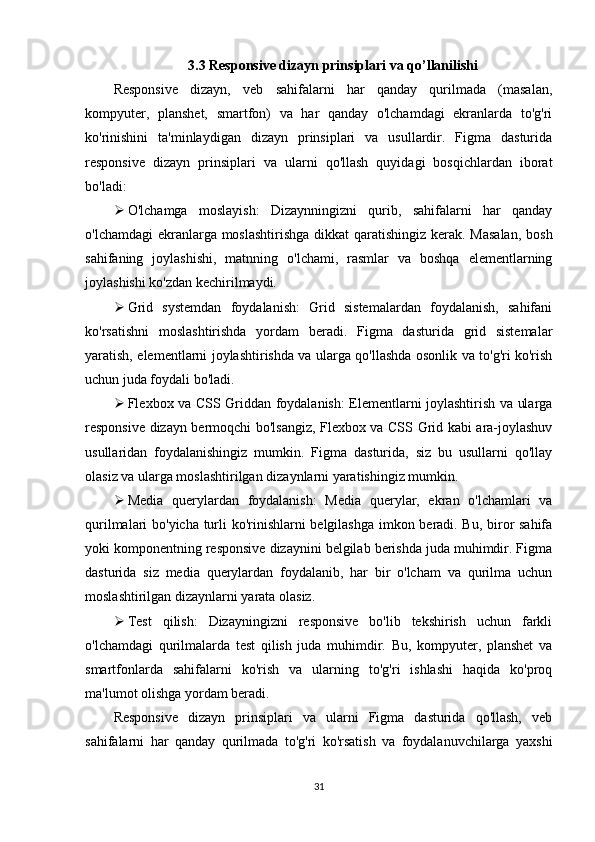 3.3 Responsive dizayn prinsiplari va qo’llanilishi
Responsive   dizayn,   veb   sahifalarni   har   qanday   qurilmada   (masalan,
kompyuter,   planshet,   smartfon)   va   har   qanday   o'lchamdagi   ekranlarda   to'g'ri
ko'rinishini   ta'minlaydigan   dizayn   prinsiplari   va   usullardir.   Figma   dasturida
responsive   dizayn   prinsiplari   va   ularni   qo'llash   quyidagi   bosqichlardan   iborat
bo'ladi:
 O'lchamga   moslayish:   Dizaynningizni   qurib,   sahifalarni   har   qanday
o'lchamdagi  ekranlarga moslashtirishga  dikkat  qaratishingiz kerak. Masalan,  bosh
sahifaning   joylashishi,   matnning   o'lchami,   rasmlar   va   boshqa   elementlarning
joylashishi ko'zdan kechirilmaydi.
 Grid   systemdan   foydalanish:   Grid   sistemalardan   foydalanish,   sahifani
ko'rsatishni   moslashtirishda   yordam   beradi.   Figma   dasturida   grid   sistemalar
yaratish, elementlarni joylashtirishda va ularga qo'llashda osonlik va to'g'ri ko'rish
uchun juda foydali bo'ladi.
 Flexbox va CSS Griddan foydalanish: Elementlarni joylashtirish va ularga
responsive dizayn bermoqchi bo'lsangiz, Flexbox va CSS Grid kabi ara-joylashuv
usullaridan   foydalanishingiz   mumkin.   Figma   dasturida,   siz   bu   usullarni   qo'llay
olasiz va ularga moslashtirilgan dizaynlarni yaratishingiz mumkin.
 Media   querylardan   foydalanish:   Media   querylar,   ekran   o'lchamlari   va
qurilmalari bo'yicha turli ko'rinishlarni belgilashga imkon beradi. Bu, biror sahifa
yoki komponentning responsive dizaynini belgilab berishda juda muhimdir. Figma
dasturida   siz   media   querylardan   foydalanib,   har   bir   o'lcham   va   qurilma   uchun
moslashtirilgan dizaynlarni yarata olasiz.
 Test   qilish:   Dizayningizni   responsive   bo'lib   tekshirish   uchun   farkli
o'lchamdagi   qurilmalarda   test   qilish   juda   muhimdir.   Bu,   kompyuter,   planshet   va
smartfonlarda   sahifalarni   ko'rish   va   ularning   to'g'ri   ishlashi   haqida   ko'proq
ma'lumot olishga yordam beradi.
Responsive   dizayn   prinsiplari   va   ularni   Figma   dasturida   qo'llash,   veb
sahifalarni   har   qanday   qurilmada   to'g'ri   ko'rsatish   va   foydalanuvchilarga   yaxshi
31 