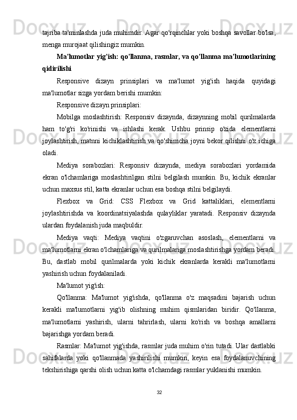 tajriba ta'minlashda juda muhimdir. Agar qo'rqinchlar yoki boshqa savollar bo'lsa,
menga murojaat qilishingiz mumkin.
Ma'lumotlar yig'ish: qo'llanma, rasmlar, va qo'llanma ma'lumotlarining
qidirilishi
Responsive   dizayn   prinsiplari   va   ma'lumot   yig'ish   haqida   quyidagi
ma'lumotlar sizga yordam berishi mumkin:
Responsive dizayn prinsiplari:
Mobilga   moslashtirish:   Responsiv   dizaynda,   dizaynning   mobil   qurilmalarda
ham   to'g'ri   ko'rinishi   va   ishlashi   kerak.   Ushbu   prinsip   o'zida   elementlarni
joylashtirish, matnni kichiklashtirish va qo'shimcha joyni bekor qilishni o'z ichiga
oladi.
Mediya   sorabozlari:   Responsiv   dizaynda,   mediya   sorabozlari   yordamida
ekran   o'lchamlariga   moslashtirilgan   stilni   belgilash   mumkin.   Bu,   kichik   ekranlar
uchun maxsus stil, katta ekranlar uchun esa boshqa stilni belgilaydi.
Flexbox   va   Grid:   CSS   Flexbox   va   Grid   kattaliklari,   elementlarni
joylashtirishda   va   koordinatsiyalashda   qulayliklar   yaratadi.   Responsiv   dizaynda
ulardan foydalanish juda maqbuldir.
Mediya   vaqti:   Mediya   vaqtini   o'zgaruvchan   asoslash,   elementlarni   va
ma'lumotlarni ekran o'lchamlariga va qurilmalariga moslashtirishga yordam beradi.
Bu,   dastlab   mobil   qurilmalarda   yoki   kichik   ekranlarda   kerakli   ma'lumotlarni
yashirish uchun foydalaniladi.
Ma'lumot yig'ish:
Qo'llanma:   Ma'lumot   yig'ishda,   qo'llanma   o'z   maqsadini   bajarish   uchun
kerakli   ma'lumotlarni   yig'ib   olishning   muhim   qismlaridan   biridir.   Qo'llanma,
ma'lumotlarni   yashirish,   ularni   tahrirlash,   ularni   ko'rish   va   boshqa   amallarni
bajarishga yordam beradi.
Rasmlar: Ma'lumot yig'ishda, rasmlar juda muhim o'rin tutadi. Ular dastlabki
sahifalarda   yoki   qo'llanmada   yashirilishi   mumkin,   keyin   esa   foydalanuvchining
tekshirishiga qarshi olish uchun katta o'lchamdagi rasmlar yuklanishi mumkin.
32 