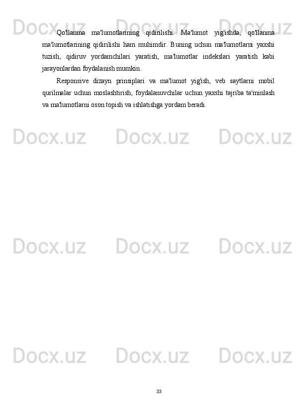 Qo'llanma   ma'lumotlarining   qidirilishi:   Ma'lumot   yig'ishda,   qo'llanma
ma'lumotlarining   qidirilishi   ham   muhimdir.   Buning   uchun   ma'lumotlarni   yaxshi
tuzish,   qidiruv   yordamchilari   yaratish,   ma'lumotlar   indekslari   yaratish   kabi
jarayonlardan foydalanish mumkin.
Responsive   dizayn   prinsiplari   va   ma'lumot   yig'ish,   veb   saytlarni   mobil
qurilmalar   uchun   moslashtirish,   foydalanuvchilar   uchun   yaxshi   tajriba   ta'minlash
va ma'lumotlarni oson topish va ishlatishga yordam beradi.
33 