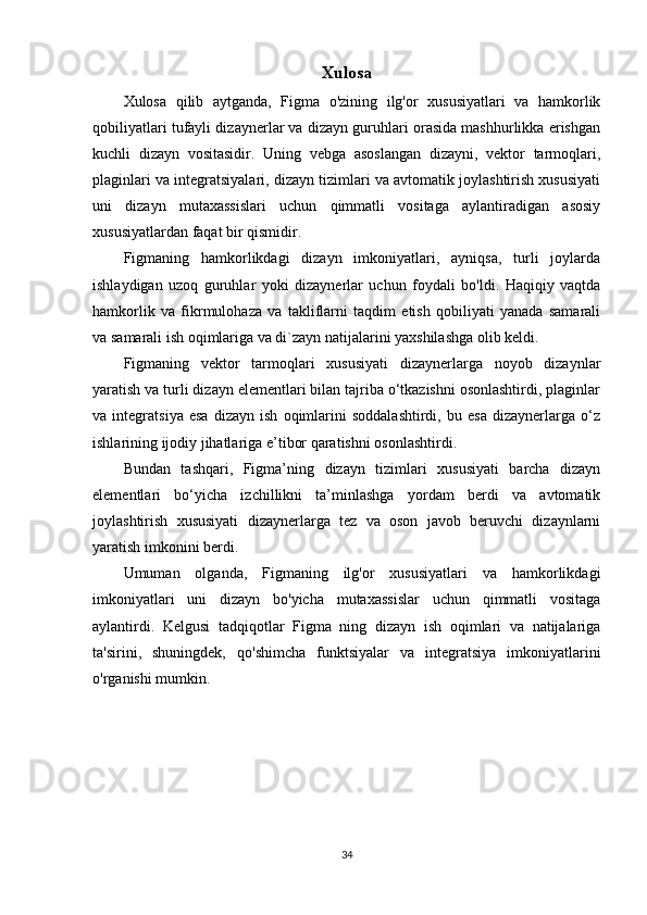 Xulosa
Xulosa   qilib   aytganda,   Figma   o'zining   ilg'or   xususiyatlari   va   hamkorlik
qobiliyatlari tufayli dizaynerlar va dizayn guruhlari orasida mashhurlikka erishgan
kuchli   dizayn   vositasidir.   Uning   vebga   asoslangan   dizayni,   vektor   tarmoqlari,
plaginlari va integratsiyalari, dizayn tizimlari va avtomatik joylashtirish xususiyati
uni   dizayn   mutaxassislari   uchun   qimmatli   vositaga   aylantiradigan   asosiy
xususiyatlardan faqat bir qismidir.
Figmaning   hamkorlikdagi   dizayn   imkoniyatlari,   ayniqsa,   turli   joylarda
ishlaydigan   uzoq   guruhlar   yoki   dizaynerlar   uchun   foydali   bo'ldi.   Haqiqiy   vaqtda
hamkorlik   va   fikrmulohaza   va   takliflarni   taqdim   etish   qobiliyati   yanada   samarali
va samarali ish oqimlariga va di`zayn natijalarini yaxshilashga olib keldi.
Figmaning   vektor   tarmoqlari   xususiyati   dizaynerlarga   noyob   dizaynlar
yaratish va turli dizayn elementlari bilan tajriba o‘tkazishni osonlashtirdi, plaginlar
va   integratsiya   esa   dizayn   ish   oqimlarini   soddalashtirdi,   bu   esa   dizaynerlarga   o‘z
ishlarining ijodiy jihatlariga e’tibor qaratishni osonlashtirdi.
Bundan   tashqari,   Figma’ning   dizayn   tizimlari   xususiyati   barcha   dizayn
elementlari   bo‘yicha   izchillikni   ta’minlashga   yordam   berdi   va   avtomatik
joylashtirish   xususiyati   dizaynerlarga   tez   va   oson   javob   beruvchi   dizaynlarni
yaratish imkonini berdi.
Umuman   olganda,   Figmaning   ilg'or   xususiyatlari   va   hamkorlikdagi
imkoniyatlari   uni   dizayn   bo'yicha   mutaxassislar   uchun   qimmatli   vositaga
aylantirdi.   Kelgusi   tadqiqotlar   Figma   ning   dizayn   ish   oqimlari   va   natijalariga
ta'sirini,   shuningdek,   qo'shimcha   funktsiyalar   va   integratsiya   imkoniyatlarini
o'rganishi mumkin.
34 