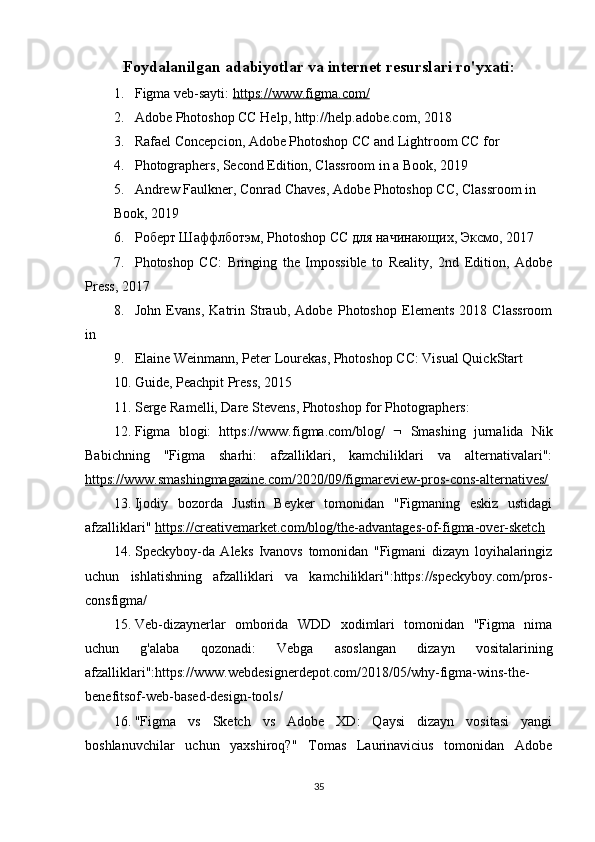 Foydalanilgan adabiyotlar va internet resurslari ro'yxati:
1. Figma veb-sayti:  https://www.figma.com/
2. Adobe Photoshop CC Help, http://help.adobe.com, 2018 
3. Rafael Concepcion, Adobe Photoshop CC and Lightroom CC for  
4. Photographers, Second Edition, Classroom in a Book, 2019 
5. Andrew Faulkner, Conrad Chaves, Adobe Photoshop CC, Classroom in 
Book, 2019 
6. Роберт Шаффлботэм,  Photoshop   CC  для начинающих, Эксмо, 2017 
7. Photoshop   CC:   Bringing   the   Impossible   to   Reality,   2nd   Edition,   Adobe
Press, 2017 
8. John   Evans,   Katrin   Straub,   Adobe   Photoshop   Elements   2018   Classroom
in  
9. Elaine Weinmann, Peter Lourekas, Photoshop CC: Visual QuickStart  
10. Guide, Peachpit Press, 2015 
11. Serge Ramelli, Dare Stevens, Photoshop for Photographers:
12. Figma   blogi:   https://www.figma.com/blog/      Smashing   jurnalida   Nik
Babichning   "Figma   sharhi:   afzalliklari,   kamchiliklari   va   alternativalari":
https://www.smashingmagazine.com/2020/09/figmareview-pros-cons-alternatives/
13. Ijodiy   bozorda   Justin   Beyker   tomonidan   "Figmaning   eskiz   ustidagi
afzalliklari"  https://creativemarket.com/blog/the-advantages-of-figma-over-sketch  
14. Speckyboy-da   Aleks   Ivanovs   tomonidan   "Figmani   dizayn   loyihalaringiz
uchun   ishlatishning   afzalliklari   va   kamchiliklari":https://speckyboy.com/pros-
consfigma/
15. Veb-dizaynerlar   omborida   WDD   xodimlari   tomonidan   "Figma   nima
uchun   g'alaba   qozonadi:   Vebga   asoslangan   dizayn   vositalarining
afzalliklari":https://www.webdesignerdepot.com/2018/05/why-figma-wins-the-
benefitsof-web-based-design-tools/
16. "Figma   vs   Sketch   vs   Adobe   XD:   Qaysi   dizayn   vositasi   yangi
boshlanuvchilar   uchun   yaxshiroq?"   Tomas   Laurinavicius   tomonidan   Adobe
35 