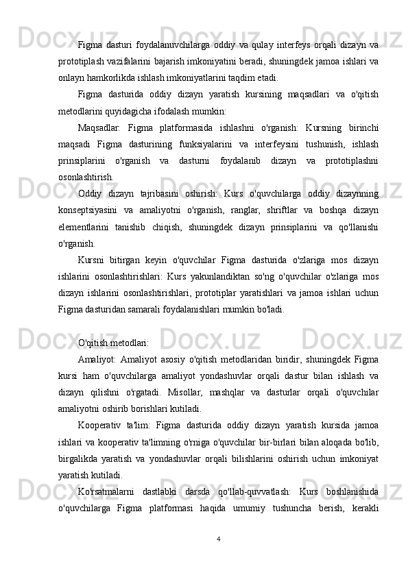 Figma   dasturi   foydalanuvchilarga   oddiy   va   qulay   interfeys   orqali   dizayn   va
prototiplash vazifalarini bajarish imkoniyatini beradi, shuningdek jamoa ishlari va
onlayn hamkorlikda ishlash imkoniyatlarini taqdim etadi.
Figma   dasturida   oddiy   dizayn   yaratish   kursining   maqsadlari   va   o'qitish
metodlarini quyidagicha ifodalash mumkin:
Maqsadlar:   Figma   platformasida   ishlashni   o'rganish:   Kursning   birinchi
maqsadi   Figma   dasturining   funksiyalarini   va   interfeysini   tushunish,   ishlash
prinsiplarini   o'rganish   va   dasturni   foydalanib   dizayn   va   prototiplashni
osonlashtirish.
Oddiy   dizayn   tajribasini   oshirish:   Kurs   o'quvchilarga   oddiy   dizaynning
konseptsiyasini   va   amaliyotni   o'rganish,   ranglar,   shriftlar   va   boshqa   dizayn
elementlarini   tanishib   chiqish,   shuningdek   dizayn   prinsiplarini   va   qo'llanishi
o'rganish.
Kursni   bitirgan   keyin   o'quvchilar   Figma   dasturida   o'zlariga   mos   dizayn
ishlarini   osonlashtirishlari:   Kurs   yakunlandiktan   so'ng   o'quvchilar   o'zlariga   mos
dizayn   ishlarini   osonlashtirishlari,   prototiplar   yaratishlari   va   jamoa   ishlari   uchun
Figma dasturidan samarali foydalanishlari mumkin bo'ladi.
O'qitish metodlari:
Amaliyot:   Amaliyot   asosiy   o'qitish   metodlaridan   biridir,   shuningdek   Figma
kursi   ham   o'quvchilarga   amaliyot   yondashuvlar   orqali   dastur   bilan   ishlash   va
dizayn   qilishni   o'rgatadi.   Misollar,   mashqlar   va   dasturlar   orqali   o'quvchilar
amaliyotni oshirib borishlari kutiladi.
Kooperativ   ta'lim:   Figma   dasturida   oddiy   dizayn   yaratish   kursida   jamoa
ishlari va kooperativ ta'limning o'rniga o'quvchilar bir-birlari bilan aloqada bo'lib,
birgalikda   yaratish   va   yondashuvlar   orqali   bilishlarini   oshirish   uchun   imkoniyat
yaratish kutiladi.
Ko'rsatmalarni   dastlabki   darsda   qo'llab-quvvatlash:   Kurs   boshlanishida
o'quvchilarga   Figma   platformasi   haqida   umumiy   tushuncha   berish,   kerakli
4 