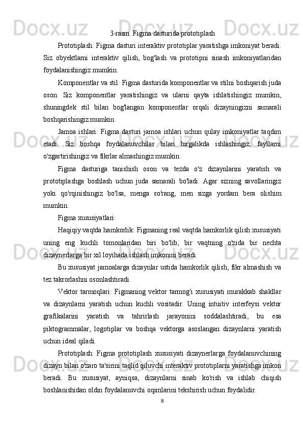 3-rasm. Figma dasturida prototiplash
Prototiplash: Figma dasturi interaktiv prototiplar yaratishga imkoniyat beradi.
Siz   obyektlarni   interaktiv   qilish,   bog'lash   va   prototipni   sinash   imkoniyatlaridan
foydalanishingiz mumkin.
Komponentlar va stil: Figma dasturida komponentlar va stilni boshqarish juda
oson.   Siz   komponentlar   yaratishingiz   va   ularni   qayta   ishlatishingiz   mumkin,
shuningdek   stil   bilan   bog'langan   komponentlar   orqali   dizayningizni   samarali
boshqarishingiz mumkin.
Jamoa   ishlari:   Figma   dasturi   jamoa   ishlari   uchun   qulay   imkoniyatlar   taqdim
etadi.   Siz   boshqa   foydalanuvchilar   bilan   birgalikda   ishlashingiz,   fayllarni
o'zgartirishingiz va fikrlar almashingiz mumkin.
Figma   dasturiga   tanishish   oson   va   tezda   o'z   dizaynlarini   yaratish   va
prototiplashga   boshlash   uchun   juda   samarali   bo'ladi.   Agar   sizning   savollaringiz
yoki   qo'rqinishingiz   bo'lsa,   menga   so'rang,   men   sizga   yordam   bera   olishim
mumkin.
Figma xususiyatlari: 
Haqiqiy vaqtda hamkorlik: Figmaning real vaqtda hamkorlik qilish xususiyati
uning   eng   kuchli   tomonlaridan   biri   bo'lib,   bir   vaqtning   o'zida   bir   nechta
dizaynerlarga bir xil loyihada ishlash imkonini beradi.
Bu xususiyat jamoalarga dizaynlar ustida hamkorlik qilish, fikr almashish va
tez takrorlashni osonlashtiradi.
Vektor   tarmoqlari:   Figmaning   vektor   tarmog'i   xususiyati   murakkab   shakllar
va   dizaynlarni   yaratish   uchun   kuchli   vositadir.   Uning   intuitiv   interfeysi   vektor
grafikalarini   yaratish   va   tahrirlash   jarayonini   soddalashtiradi,   bu   esa
piktogrammalar,   logotiplar   va   boshqa   vektorga   asoslangan   dizaynlarni   yaratish
uchun ideal qiladi.
Prototiplash:   Figma   prototiplash   xususiyati   dizaynerlarga   foydalanuvchining
dizayn bilan o'zaro ta'sirini taqlid qiluvchi interaktiv prototiplarni yaratishga imkon
beradi.   Bu   xususiyat,   ayniqsa,   dizaynlarni   sinab   ko'rish   va   ishlab   chiqish
boshlanishidan oldin foydalanuvchi oqimlarini tekshirish uchun foydalidir.
8 