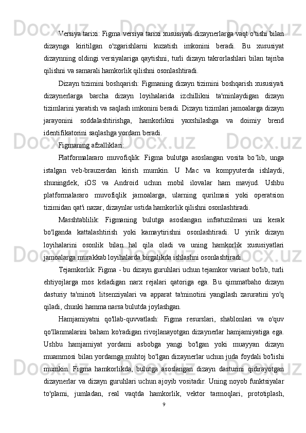 Versiya tarixi: Figma versiya tarixi xususiyati dizaynerlarga vaqt o'tishi bilan
dizaynga   kiritilgan   o'zgarishlarni   kuzatish   imkonini   beradi.   Bu   xususiyat
dizaynning oldingi   versiyalariga  qaytishni,  turli  dizayn  takrorlashlari   bilan tajriba
qilishni va samarali hamkorlik qilishni osonlashtiradi.
Dizayn tizimini boshqarish: Figmaning dizayn tizimini boshqarish xususiyati
dizaynerlarga   barcha   dizayn   loyihalarida   izchillikni   ta'minlaydigan   dizayn
tizimlarini yaratish va saqlash imkonini beradi. Dizayn tizimlari jamoalarga dizayn
jarayonini   soddalashtirishga,   hamkorlikni   yaxshilashga   va   doimiy   brend
identifikatorini saqlashga yordam beradi.
Figmaning afzalliklari:
Platformalararo   muvofiqlik:   Figma   bulutga   asoslangan   vosita   bo lib,   ungaʻ
istalgan   veb-brauzerdan   kirish   mumkin.   U   Mac   va   kompyuterda   ishlaydi,
shuningdek,   iOS   va   Android   uchun   mobil   ilovalar   ham   mavjud.   Ushbu
platformalararo   muvofiqlik   jamoalarga,   ularning   qurilmasi   yoki   operatsion
tizimidan qat'i nazar, dizaynlar ustida hamkorlik qilishni osonlashtiradi.
Masshtablilik:   Figmaning   bulutga   asoslangan   infratuzilmasi   uni   kerak
bo'lganda   kattalashtirish   yoki   kamaytirishni   osonlashtiradi.   U   yirik   dizayn
loyihalarini   osonlik   bilan   hal   qila   oladi   va   uning   hamkorlik   xususiyatlari
jamoalarga murakkab loyihalarda birgalikda ishlashni osonlashtiradi.
Tejamkorlik: Figma - bu dizayn guruhlari uchun tejamkor variant bo'lib, turli
ehtiyojlarga   mos   keladigan   narx   rejalari   qatoriga   ega.   Bu   qimmatbaho   dizayn
dasturiy   ta'minoti   litsenziyalari   va   apparat   ta'minotini   yangilash   zaruratini   yo'q
qiladi, chunki hamma narsa bulutda joylashgan.
Hamjamiyatni   qo'llab-quvvatlash:   Figma   resurslari,   shablonlari   va   o'quv
qo'llanmalarini   baham   ko'radigan   rivojlanayotgan   dizaynerlar   hamjamiyatiga   ega.
Ushbu   hamjamiyat   yordami   asbobga   yangi   bo'lgan   yoki   muayyan   dizayn
muammosi bilan yordamga muhtoj bo'lgan dizaynerlar uchun juda foydali bo'lishi
mumkin.   Figma   hamkorlikda,   bulutga   asoslangan   dizayn   dasturini   qidirayotgan
dizaynerlar  va  dizayn guruhlari  uchun ajoyib vositadir. Uning noyob funktsiyalar
to'plami,   jumladan,   real   vaqtda   hamkorlik,   vektor   tarmoqlari,   prototiplash,
9 