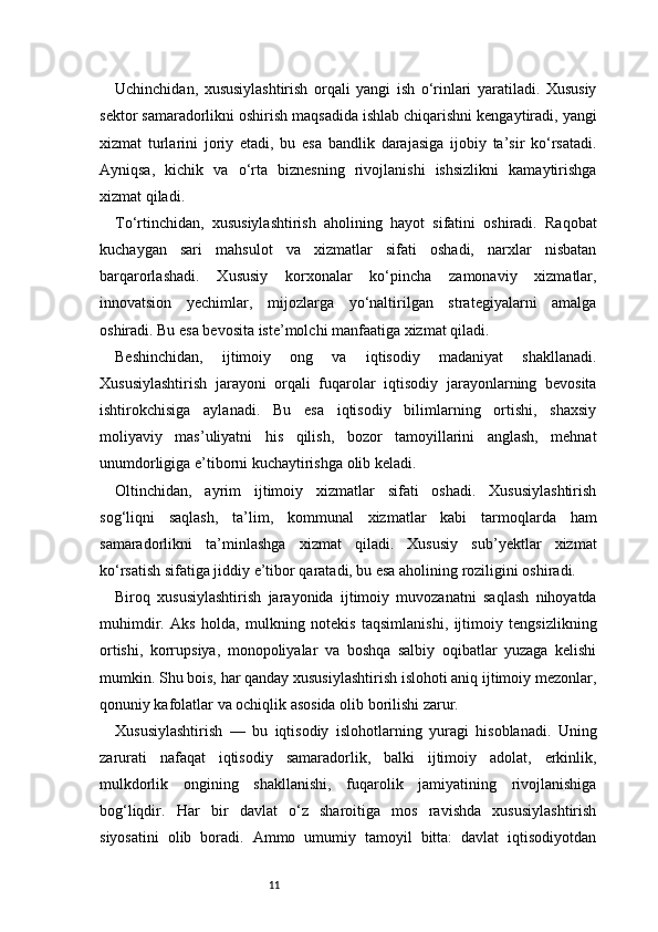 11Uchinchidan,   xususiylashtirish   orqali   yangi   ish   o‘rinlari   yaratiladi.   Xususiy
sektor samaradorlikni oshirish maqsadida ishlab chiqarishni kengaytiradi, yangi
xizmat   turlarini   joriy   etadi,   bu   esa   bandlik   darajasiga   ijobiy   ta’sir   ko‘rsatadi.
Ayniqsa,   kichik   va   o‘rta   biznesning   rivojlanishi   ishsizlikni   kamaytirishga
xizmat qiladi.
To‘rtinchidan,   xususiylashtirish   aholining   hayot   sifatini   oshiradi.   Raqobat
kuchaygan   sari   mahsulot   va   xizmatlar   sifati   oshadi,   narxlar   nisbatan
barqarorlashadi.   Xususiy   korxonalar   ko‘pincha   zamonaviy   xizmatlar,
innovatsion   yechimlar,   mijozlarga   yo‘naltirilgan   strategiyalarni   amalga
oshiradi. Bu esa bevosita iste’molchi manfaatiga xizmat qiladi.
Beshinchidan,   ijtimoiy   ong   va   iqtisodiy   madaniyat   shakllanadi.
Xususiylashtirish   jarayoni   orqali   fuqarolar   iqtisodiy   jarayonlarning   bevosita
ishtirokchisiga   aylanadi.   Bu   esa   iqtisodiy   bilimlarning   ortishi,   shaxsiy
moliyaviy   mas’uliyatni   his   qilish,   bozor   tamoyillarini   anglash,   mehnat
unumdorligiga e’tiborni kuchaytirishga olib keladi.
Oltinchidan,   ayrim   ijtimoiy   xizmatlar   sifati   oshadi.   Xususiylashtirish
sog‘liqni   saqlash,   ta’lim,   kommunal   xizmatlar   kabi   tarmoqlarda   ham
samaradorlikni   ta’minlashga   xizmat   qiladi.   Xususiy   sub’yektlar   xizmat
ko‘rsatish sifatiga jiddiy e’tibor qaratadi, bu esa aholining roziligini oshiradi.
Biroq   xususiylashtirish   jarayonida   ijtimoiy   muvozanatni   saqlash   nihoyatda
muhimdir.   Aks   holda,   mulkning   notekis   taqsimlanishi,   ijtimoiy   tengsizlikning
ortishi,   korrupsiya,   monopoliyalar   va   boshqa   salbiy   oqibatlar   yuzaga   kelishi
mumkin. Shu bois, har qanday xususiylashtirish islohoti aniq ijtimoiy mezonlar,
qonuniy kafolatlar va ochiqlik asosida olib borilishi zarur.
Xususiylashtirish   —   bu   iqtisodiy   islohotlarning   yuragi   hisoblanadi.   Uning
zarurati   nafaqat   iqtisodiy   samaradorlik,   balki   ijtimoiy   adolat,   erkinlik,
mulkdorlik   ongining   shakllanishi,   fuqarolik   jamiyatining   rivojlanishiga
bog‘liqdir.   Har   bir   davlat   o‘z   sharoitiga   mos   ravishda   xususiylashtirish
siyosatini   olib   boradi.   Ammo   umumiy   tamoyil   bitta:   davlat   iqtisodiyotdan 