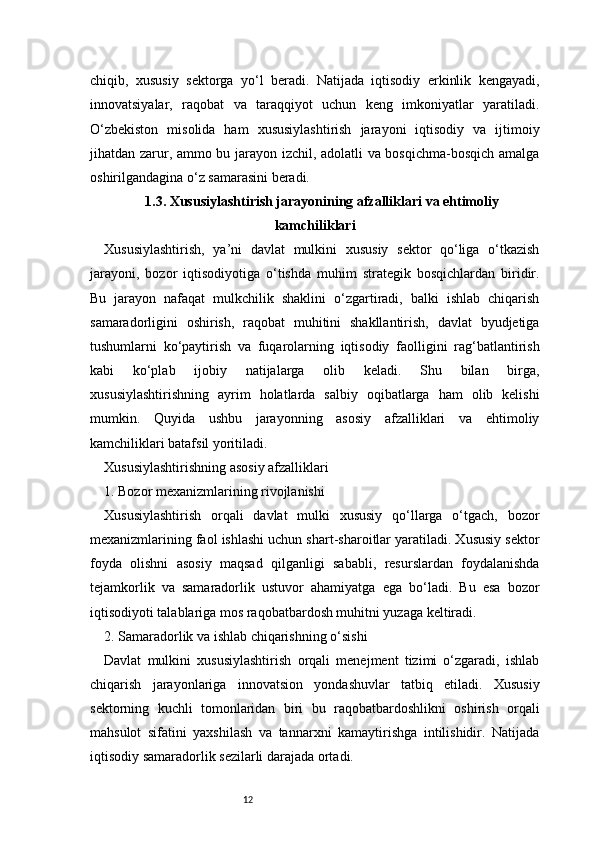 12chiqib,   xususiy   sektorga   yo‘l   beradi.   Natijada   iqtisodiy   erkinlik   kengayadi,
innovatsiyalar,   raqobat   va   taraqqiyot   uchun   keng   imkoniyatlar   yaratiladi.
O‘zbekiston   misolida   ham   xususiylashtirish   jarayoni   iqtisodiy   va   ijtimoiy
jihatdan zarur, ammo bu jarayon izchil, adolatli va bosqichma-bosqich amalga
oshirilgandagina o‘z samarasini beradi.
1.3. Xususiylashtirish jarayonining afzalliklari va ehtimoliy
kamchiliklari
Xususiylashtirish,   ya’ni   davlat   mulkini   xususiy   sektor   qo‘liga   o‘tkazish
jarayoni,   bozor   iqtisodiyotiga   o‘tishda   muhim   strategik   bosqichlardan   biridir.
Bu   jarayon   nafaqat   mulkchilik   shaklini   o‘zgartiradi,   balki   ishlab   chiqarish
samaradorligini   oshirish,   raqobat   muhitini   shakllantirish,   davlat   byudjetiga
tushumlarni   ko‘paytirish   va   fuqarolarning   iqtisodiy   faolligini   rag‘batlantirish
kabi   ko‘plab   ijobiy   natijalarga   olib   keladi.   Shu   bilan   birga,
xususiylashtirishning   ayrim   holatlarda   salbiy   oqibatlarga   ham   olib   kelishi
mumkin.   Quyida   ushbu   jarayonning   asosiy   afzalliklari   va   ehtimoliy
kamchiliklari batafsil yoritiladi.
Xususiylashtirishning asosiy afzalliklari
1. Bozor mexanizmlarining rivojlanishi
Xususiylashtirish   orqali   davlat   mulki   xususiy   qo‘llarga   o‘tgach,   bozor
mexanizmlarining faol ishlashi uchun shart-sharoitlar yaratiladi. Xususiy sektor
foyda   olishni   asosiy   maqsad   qilganligi   sababli,   resurslardan   foydalanishda
tejamkorlik   va   samaradorlik   ustuvor   ahamiyatga   ega   bo‘ladi.   Bu   esa   bozor
iqtisodiyoti talablariga mos raqobatbardosh muhitni yuzaga keltiradi.
2. Samaradorlik va ishlab chiqarishning o‘sishi
Davlat   mulkini   xususiylashtirish   orqali   menejment   tizimi   o‘zgaradi,   ishlab
chiqarish   jarayonlariga   innovatsion   yondashuvlar   tatbiq   etiladi.   Xususiy
sektorning   kuchli   tomonlaridan   biri   bu   raqobatbardoshlikni   oshirish   orqali
mahsulot   sifatini   yaxshilash   va   tannarxni   kamaytirishga   intilishidir.   Natijada
iqtisodiy samaradorlik sezilarli darajada ortadi. 