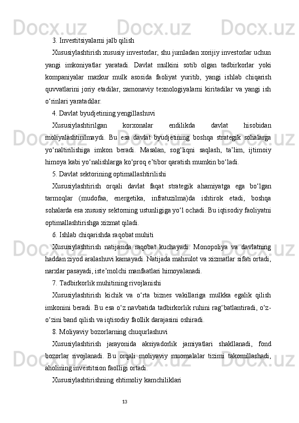 133. Investitsiyalarni jalb qilish
Xususiylashtirish xususiy investorlar, shu jumladan xorijiy investorlar uchun
yangi   imkoniyatlar   yaratadi.   Davlat   mulkini   sotib   olgan   tadbirkorlar   yoki
kompaniyalar   mazkur   mulk   asosida   faoliyat   yuritib,   yangi   ishlab   chiqarish
quvvatlarini   joriy   etadilar,   zamonaviy   texnologiyalarni   kiritadilar   va   yangi   ish
o‘rinlari yaratadilar.
4. Davlat byudjetining yengillashuvi
Xususiylashtirilgan   korxonalar   endilikda   davlat   hisobidan
moliyalashtirilmaydi.   Bu   esa   davlat   byudjetining   boshqa   strategik   sohalarga
yo‘naltirilishiga   imkon   beradi.   Masalan,   sog‘liqni   saqlash,   ta’lim,   ijtimoiy
himoya kabi yo‘nalishlarga ko‘proq e’tibor qaratish mumkin bo‘ladi.
5. Davlat sektorining optimallashtirilishi
Xususiylashtirish   orqali   davlat   faqat   strategik   ahamiyatga   ega   bo‘lgan
tarmoqlar   (mudofaa,   energetika,   infratuzilma)da   ishtirok   etadi,   boshqa
sohalarda esa xususiy sektorning ustunligiga yo‘l ochadi. Bu iqtisodiy faoliyatni
optimallashtirishga xizmat qiladi.
6. Ishlab chiqarishda raqobat muhiti
Xususiylashtirish   natijasida   raqobat   kuchayadi.   Monopoliya   va   davlatning
haddan ziyod aralashuvi kamayadi. Natijada mahsulot va xizmatlar sifati ortadi,
narxlar pasayadi, iste’molchi manfaatlari himoyalanadi.
7. Tadbirkorlik muhitining rivojlanishi
Xususiylashtirish   kichik   va   o‘rta   biznes   vakillariga   mulkka   egalik   qilish
imkonini beradi. Bu esa o‘z navbatida tadbirkorlik ruhini rag‘batlantiradi, o‘z-
o‘zini band qilish va iqtisodiy faollik darajasini oshiradi.
8. Moliyaviy bozorlarning chuqurlashuvi
Xususiylashtirish   jarayonida   aksiyadorlik   jamiyatlari   shakllanadi,   fond
bozorlar   rivojlanadi.   Bu   orqali   moliyaviy   muomalalar   tizimi   takomillashadi,
aholining investitsion faolligi ortadi.
Xususiylashtirishning ehtimoliy kamchiliklari 