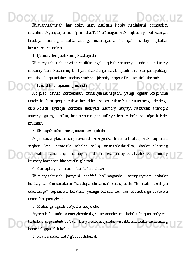 14Xususiylashtirish   har   doim   ham   kutilgan   ijobiy   natijalarni   bermasligi
mumkin.   Ayniqsa,   u   noto‘g‘ri,   shaffof   bo‘lmagan   yoki   iqtisodiy   real   vaziyat
hisobga   olinmagan   holda   amalga   oshirilganda,   bir   qator   salbiy   oqibatlar
kuzatilishi mumkin.
1. Ijtimoiy tengsizlikning kuchayishi
Xususiylashtirish   davrida   mulkka   egalik   qilish   imkoniyati   odatda   iqtisodiy
imkoniyatlari   kuchliroq   bo‘lgan   shaxslarga   nasib   qiladi.   Bu   esa   jamiyatdagi
mulkiy tabaqalanishni kuchaytiradi va ijtimoiy tengsizlikni keskinlashtiradi.
2. Ishsizlik darajasining oshishi
Ko‘plab   davlat   korxonalari   xususiylashtirilgach,   yangi   egalar   ko‘pincha
ishchi   kuchini   qisqartirishga   boradilar.   Bu   esa   ishsizlik   darajasining   oshishiga
olib   keladi,   ayniqsa   korxona   faoliyati   hududiy   nuqtayi   nazardan   strategik
ahamiyatga   ega   bo‘lsa,   butun   mintaqada   salbiy   ijtimoiy   holat   vujudga   kelishi
mumkin.
3. Strategik sohalarning nazoratsiz qolishi
Agar  xususiylashtirish   jarayonida energetika,  transport,  aloqa  yoki  sog‘liqni
saqlash   kabi   strategik   sohalar   to‘liq   xususiylashtirilsa,   davlat   ularning
faoliyatini   nazorat   qila   olmay   qoladi.   Bu   esa   milliy   xavfsizlik   va   umumiy
ijtimoiy barqarorlikka xavf tug‘diradi.
4. Korruptsiya va manfaatlar to‘qnashuvi
Xususiylashtirish   jarayoni   shaffof   bo‘lmaganda,   korrupsiyaviy   holatlar
kuchayadi.   Korxonalarni   “savdoga   chiqarish”   emas,   balki   “ko‘rsatib   berilgan
odamlarga”   topshirish   holatlari   yuzaga   keladi.   Bu   esa   islohotlarga   nisbatan
ishonchni pasaytiradi.
5. Mulkinga egalik bo‘yicha mojarolar
Ayrim holatlarda, xususiylashtirilgan korxonalar mulkchilik huquqi bo‘yicha
tortishuvlarga sabab bo‘ladi. Bu yuridik mojarolar va ishbilarmonlik muhitining
beqarorligiga olib keladi.
6. Resurslardan noto‘g‘ri foydalanish 