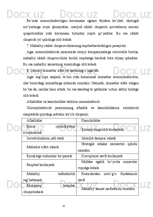 15Ba’zida   xususiylashtirilgan   korxonalar   egalari   foydani   ko‘zlab,   ekologik
me’yorlarga   rioya   qilmaydilar,   mavjud   ishlab   chiqarish   quvvatlarini   asossiz
qisqartiradilar   yoki   korxonani   butunlay   yopib   qo‘yadilar.   Bu   esa   ishlab
chiqarish yo‘qolishiga olib keladi.
7. Mahalliy ishlab chiqaruvchilarning raqobatbardoshligini pasayishi
Agar  xususiylashtirish   jarayonida xorijiy kompaniyalarga  ustuvorlik berilsa,
mahalliy ishlab  chiqaruvchilar  kuchli   raqobatga bardosh  bera  olmay  qoladilar.
Bu esa mahalliy sanoatning susayishiga olib keladi.
8. Ijtimoiy xizmatlar sifati va narxining o‘zgarishi
Agar   sog‘liqni   saqlash,   ta’lim   yoki   kommunal   xizmatlar   xususiylashtirilsa,
ular bozordagi xizmatlarga aylanishi mumkin. Natijada, xizmatlar sifati oshgan
bo‘lsa-da, narxlar ham ortadi, bu esa kambag‘al qatlamlar uchun salbiy holatga
olib keladi.
Afzalliklar va kamchiliklar tahlilini umumlashtirib
Xususiylashtirish   jarayonining   afzallik   va   kamchiliklarini   solishtirish
maqsadida quyidagi jadvalni ko‘rib chiqamiz:
Afzalliklar Kamchiliklar
Bozor   iqtisodiyotini
rivojlantiradi Ijtimoiy tengsizlik kuchayadi
Investitsiyalarni jalb etadi Ishsizlik darajasi oshadi
Mahsulot sifati oshadi Strategik   sohalar   nazoratsiz   qolishi
mumkin
Byudjetga tushumlar ko‘payadi Korruptsiya xavfi kuchayadi
Raqobat kuchayadi Mulkka   egalik   bo‘yicha   mojarolar
vujudga keladi
Mahalliy   tadbirkorlik
rag‘batlanadi Resurslardan   noto‘g‘ri   foydalanish
xavfi
Moliyaviy   bozorlar
chuqurlashadi Mahalliy sanoat zaiflashishi mumkin 