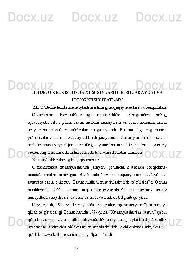 17II BOB. O‘ZBEKISTONDA XUSUSIYLASHTIRISH JARAYONI VA
UNING XUSUSIYATLARI
2.1. O‘zbekistonda xususiylashtirishning huquqiy asoslari va bosqichlari
O‘zbekiston   Respublikasining   mustaqillikka   erishganidan   so‘ng,
iqtisodiyotni   isloh   qilish,   davlat   mulkini   kamaytirish   va   bozor   mexanizmlarini
joriy   etish   dolzarb   masalalardan   biriga   aylandi.   Bu   boradagi   eng   muhim
yo‘nalishlardan   biri   –   xususiylashtirish   jarayonidir.   Xususiylashtirish   –   davlat
mulkini   shaxsiy   yoki   jamoa   mulkiga   aylantirish   orqali   iqtisodiyotda   xususiy
sektorning ulushini oshirishni nazarda tutuvchi islohotlar tizimidir.
Xususiylashtirishning huquqiy asoslari
O‘zbekistonda   xususiylashtirish   jarayoni   qonunchilik   asosida   bosqichma-
bosqich   amalga   oshirilgan.   Bu   borada   birinchi   huquqiy   asos   1991-yil   19-
avgustda qabul qilingan “Davlat mulkini xususiylashtirish to‘g‘risida”gi Qonun
hisoblanadi.   Ushbu   qonun   orqali   xususiylashtirish   dasturlarining   asosiy
tamoyillari, subyektlari, usullari va tartib-taomillari belgilab qo‘yildi.
Keyinchalik,   1992-yil   18-noyabrda   “Fuqarolarning   xususiy   mulkini   himoya
qilish to‘g‘risida”gi Qonun hamda 1994-yilda “Xususiylashtirish dasturi” qabul
qilinib, u orqali davlat mulkini aksiyadorlik jamiyatlariga aylantirish, chet ellik
investorlar ishtirokida ob’ektlarni xususiylashtirish, kichik biznes subyektlarini
qo‘llab-quvvatlash mexanizmlari yo‘lga qo‘yildi. 