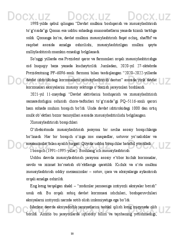 181998-yilda   qabul   qilingan   “Davlat   mulkini   boshqarish   va   xususiylashtirish
to‘g‘risida”gi Qonun esa ushbu sohadagi munosabatlarni yanada tizimli tartibga
soldi.   Qonunga   ko‘ra,   davlat   mulkini   xususiylashtirish   faqat   ochiq,   shaffof   va
raqobat   asosida   amalga   oshirilishi,   xususiylashtirilgan   mulkni   qayta
milliylashtirish mumkin emasligi belgilanadi.
So‘nggi yillarda esa Prezident qaror va farmonlari orqali xususiylashtirishga
oid   huquqiy   baza   yanada   kuchaytirildi.   Jumladan,   2020-yil   27-oktabrda
Prezidentning   PF–6096-sonli   farmoni   bilan   tasdiqlangan   “2020–2022-yillarda
davlat ishtirokidagi korxonalarni xususiylashtirish dasturi” asosida yirik davlat
korxonalari aksiyalarini xususiy sektorga o‘tkazish jarayonlari boshlandi.
2021-yil   11-maydagi   “Davlat   aktivlarini   boshqarish   va   xususiylashtirish
samaradorligini   oshirish   chora-tadbirlari   to‘g‘risida”gi   PQ–5116-sonli   qarori
ham   sohada   muhim   bosqich   bo‘ldi.   Unda   davlat   ishtirokidagi   1000   dan   ortiq
mulk ob’ektlari bozor tamoyillari asosida xususiylashtirilishi belgilangan.
Xususiylashtirish bosqichlari
O‘zbekistonda   xususiylashtirish   jarayoni   bir   necha   asosiy   bosqichlarga
bo‘linadi.   Har   bir   bosqich   o‘ziga   xos   maqsadlar,   ustuvor   yo‘nalishlar   va
mexanizmlar bilan ajralib turgan. Quyida ushbu bosqichlar batafsil yoritiladi:
I bosqich (1991–1995-yillar): Boshlang‘ich xususiylashtirish
Ushbu   davrda   xususiylashtirish   jarayoni   asosiy   e’tibor   kichik   korxonalar,
savdo   va   xizmat   ko‘rsatish   ob’ektlariga   qaratildi.   Kichik   va   o‘rta   mulkni
xususiylashtirish   oddiy   mexanizmlar   –   sotuv,   ijara   va   aksiyalarga   aylantirish
orqali amalga oshirildi.
Eng keng tarqalgan shakl  – “xodimlar jamoasiga imtiyozli aksiyalar berish”
usuli   edi.   Bu   orqali   sobiq   davlat   korxonasi   ishchilari,   boshqaruvchilari
aksiyalarni imtiyozli narxda sotib olish imkoniyatiga ega bo‘ldi.
Mazkur   davrda   aksiyadorlik   jamiyatlarini   tashkil   qilish   keng   miqyosda   olib
borildi.   Ammo   bu   jarayonlarda   iqtisodiy   bilim   va   tajribaning   yetishmasligi, 