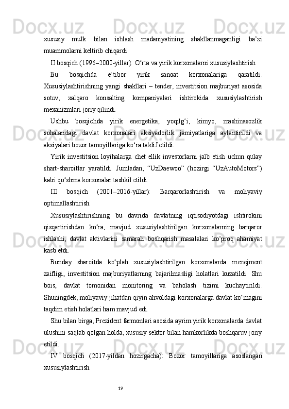 19xususiy   mulk   bilan   ishlash   madaniyatining   shakllanmaganligi   ba’zi
muammolarni keltirib chiqardi.
II bosqich (1996–2000-yillar): O‘rta va yirik korxonalarni xususiylashtirish
Bu   bosqichda   e’tibor   yirik   sanoat   korxonalariga   qaratildi.
Xususiylashtirishning   yangi   shakllari   –   tender,   investitsion   majburiyat   asosida
sotuv,   xalqaro   konsalting   kompaniyalari   ishtirokida   xususiylashtirish
mexanizmlari joriy qilindi.
Ushbu   bosqichda   yirik   energetika,   yoqilg‘i,   kimyo,   mashinasozlik
sohalaridagi   davlat   korxonalari   aksiyadorlik   jamiyatlariga   aylantirildi   va
aksiyalari bozor tamoyillariga ko‘ra taklif etildi.
Yirik   investitsion   loyihalarga   chet   ellik   investorlarni   jalb   etish   uchun   qulay
shart-sharoitlar   yaratildi.   Jumladan,   “UzDaewoo”   (hozirgi   “UzAutoMotors”)
kabi qo‘shma korxonalar tashkil etildi.
III   bosqich   (2001–2016-yillar):   Barqarorlashtirish   va   moliyaviy
optimallashtirish
Xususiylashtirishning   bu   davrida   davlatning   iqtisodiyotdagi   ishtirokini
qisqartirishdan   ko‘ra,   mavjud   xususiylashtirilgan   korxonalarning   barqaror
ishlashi,   davlat   aktivlarini   samarali   boshqarish   masalalari   ko‘proq   ahamiyat
kasb etdi.
Bunday   sharoitda   ko‘plab   xususiylashtirilgan   korxonalarda   menejment
zaifligi,   investitsion   majburiyatlarning   bajarilmasligi   holatlari   kuzatildi.   Shu
bois,   davlat   tomonidan   monitoring   va   baholash   tizimi   kuchaytirildi.
Shuningdek, moliyaviy jihatdan qiyin ahvoldagi korxonalarga davlat ko‘magini
taqdim etish holatlari ham mavjud edi.
Shu bilan birga, Prezident farmonlari asosida ayrim yirik korxonalarda davlat
ulushini saqlab qolgan holda, xususiy sektor bilan hamkorlikda boshqaruv joriy
etildi.
IV   bosqich   (2017-yildan   hozirgacha):   Bozor   tamoyillariga   asoslangan
xususiylashtirish 