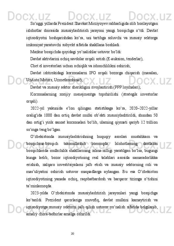 20So‘nggi yillarda Prezident Shavkat Mirziyoyev rahbarligida olib borilayotgan
islohotlar   doirasida   xususiylashtirish   jarayoni   yangi   bosqichga   o‘tdi.   Davlat
iqtisodiyotni   boshqarishdan   ko‘ra,   uni   tartibga   soluvchi   va   xususiy   sektorga
imkoniyat yaratuvchi subyekt sifatida shakllana boshladi.
Mazkur bosqichda quyidagi yo‘nalishlar ustuvor bo‘ldi:
Davlat aktivlarini ochiq savdolar orqali sotish (E-auksion, tenderlar);
Chet el investorlari uchun ochiqlik va ishonchlilikni oshirish;
Davlat   ishtirokidagi   korxonalarni   IPO   orqali   bozorga   chiqarish   (masalan,
UzAuto Motors, Uzmetkombinat);
Davlat va xususiy sektor sherikligini rivojlantirish (PPP loyihalari);
Korxonalarning   xorijiy   menejmentga   topshirilishi   (strategik   investorlar
orqali).
2022-yil   yakunida   e’lon   qilingan   statistikaga   ko‘ra,   2020–2022-yillar
oralig‘ida   1000   dan   ortiq   davlat   mulki   ob’ekti   xususiylashtirildi,   shundan   50
dan   ortig‘i   yirik   sanoat   korxonalari   bo‘lib,   ularning   qiymati   qariyb   12   trillion
so‘mga teng bo‘lgan.
O‘zbekistonda   xususiylashtirishning   huquqiy   asoslari   mustahkam   va
bosqichma-bosqich   takomillashib   bormoqda.   Islohotlarning   dastlabki
bosqichlarida   mulkchilik   shakllarining   xilma-xilligi   yaratilgan   bo‘lsa,   bugungi
kunga   kelib,   bozor   iqtisodiyotining   real   talablari   asosida   samaradorlikka
erishish,   xalqaro   investitsiyalarni   jalb   etish   va   xususiy   sektorning   roli   va
mas’uliyatini   oshirish   ustuvor   maqsadlarga   aylangan.   Bu   esa   O‘zbekiston
iqtisodiyotining   yanada   ochiq,   raqobatbardosh   va   barqaror   tizimga   o‘tishini
ta’minlamoqda.
2023-yilda   O‘zbekistonda   xususiylashtirish   jarayonlari   yangi   bosqichga
ko‘tarildi.   Prezident   qarorlariga   muvofiq,   davlat   mulkini   kamaytirish   va
iqtisodiyotga   xususiy   sektorni   jalb   qilish   ustuvor   yo‘nalish   sifatida   belgilanib,
amaliy chora-tadbirlar amalga oshirildi. 