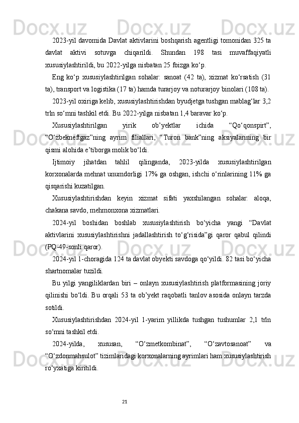 212023-yil davomida Davlat  aktivlarini boshqarish agentligi tomonidan 325 ta
davlat   aktivi   sotuvga   chiqarildi.   Shundan   198   tasi   muvaffaqiyatli
xususiylashtirildi, bu 2022-yilga nisbatan 25 foizga ko‘p.
Eng   ko‘p   xususiylashtirilgan   sohalar:   sanoat   (42   ta),   xizmat   ko‘rsatish   (31
ta), transport va logistika (17 ta) hamda turarjoy va noturarjoy binolari (108 ta).
2023-yil oxiriga kelib, xususiylashtirishdan byudjetga tushgan mablag‘lar 3,2
trln so‘mni tashkil etdi. Bu 2022-yilga nisbatan 1,4 baravar ko‘p.
Xususiylashtirilgan   yirik   ob’yektlar   ichida   “Qo‘qonspirt”,
“O‘zbekneftgaz”ning   ayrim   filiallari,   “Turon   bank”ning   aksiyalarining   bir
qismi alohida e’tiborga molik bo‘ldi.
Ijtimoiy   jihatdan   tahlil   qilinganda,   2023-yilda   xususiylashtirilgan
korxonalarda mehnat unumdorligi 17% ga oshgan, ishchi o‘rinlarining 11% ga
qisqarishi kuzatilgan.
Xususiylashtirishdan   keyin   xizmat   sifati   yaxshilangan   sohalar:   aloqa,
chakana savdo, mehmonxona xizmatlari.
2024-yil   boshidan   boshlab   xususiylashtirish   bo‘yicha   yangi   “Davlat
aktivlarini   xususiylashtirishni   jadallashtirish   to‘g‘risida”gi   qaror   qabul   qilindi
(PQ-49-sonli qaror).
2024-yil 1-choragida 124 ta davlat obyekti savdoga qo‘yildi. 82 tasi bo‘yicha
shartnomalar tuzildi.
Bu yilgi  yangiliklardan biri  – onlayn xususiylashtirish  platformasining joriy
qilinishi  bo‘ldi. Bu orqali  53 ta ob’yekt  raqobatli tanlov asosida onlayn tarzda
sotildi.
Xususiylashtirishdan   2024-yil   1-yarim   yillikda   tushgan   tushumlar   2,1   trln
so‘mni tashkil etdi.
2024-yilda,   xususan,   “O‘zmetkombinat”,   “O‘zavtosanoat”   va
“O‘zdonmahsulot” tizimlaridagi korxonalarning ayrimlari ham xususiylashtirish
ro‘yxatiga kiritildi. 