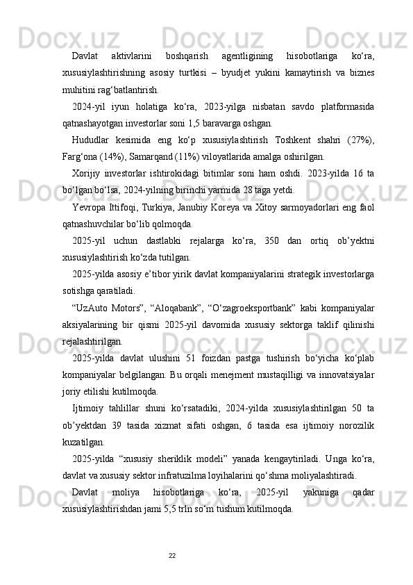 22Davlat   aktivlarini   boshqarish   agentligining   hisobotlariga   ko‘ra,
xususiylashtirishning   asosiy   turtkisi   –   byudjet   yukini   kamaytirish   va   biznes
muhitini rag‘batlantirish.
2024-yil   iyun   holatiga   ko‘ra,   2023-yilga   nisbatan   savdo   platformasida
qatnashayotgan investorlar soni 1,5 baravarga oshgan.
Hududlar   kesimida   eng   ko‘p   xususiylashtirish   Toshkent   shahri   (27%),
Farg‘ona (14%), Samarqand (11%) viloyatlarida amalga oshirilgan.
Xorijiy   investorlar   ishtirokidagi   bitimlar   soni   ham   oshdi.   2023-yilda   16   ta
bo‘lgan bo‘lsa, 2024-yilning birinchi yarmida 28 taga yetdi.
Yevropa Ittifoqi, Turkiya, Janubiy Koreya va Xitoy sarmoyadorlari eng faol
qatnashuvchilar bo‘lib qolmoqda.
2025-yil   uchun   dastlabki   rejalarga   ko‘ra,   350   dan   ortiq   ob’yektni
xususiylashtirish ko‘zda tutilgan.
2025-yilda asosiy e’tibor yirik davlat kompaniyalarini strategik investorlarga
sotishga qaratiladi.
“UzAuto   Motors”,   “Aloqabank”,   “O‘zagroeksportbank”   kabi   kompaniyalar
aksiyalarining   bir   qismi   2025-yil   davomida   xususiy   sektorga   taklif   qilinishi
rejalashtirilgan.
2025-yilda   davlat   ulushini   51   foizdan   pastga   tushirish   bo‘yicha   ko‘plab
kompaniyalar belgilangan. Bu orqali menejment mustaqilligi  va innovatsiyalar
joriy etilishi kutilmoqda.
Ijtimoiy   tahlillar   shuni   ko‘rsatadiki,   2024-yilda   xususiylashtirilgan   50   ta
ob’yektdan   39   tasida   xizmat   sifati   oshgan,   6   tasida   esa   ijtimoiy   norozilik
kuzatilgan.
2025-yilda   “xususiy   sheriklik   modeli”   yanada   kengaytiriladi.   Unga   ko‘ra,
davlat va xususiy sektor infratuzilma loyihalarini qo‘shma moliyalashtiradi.
Davlat   moliya   hisobotlariga   ko‘ra,   2025-yil   yakuniga   qadar
xususiylashtirishdan jami 5,5 trln so‘m tushum kutilmoqda.