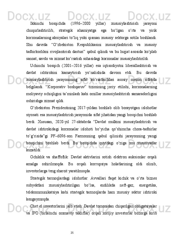 25Ikkinchi   bosqichda   (1996–2000   yillar)   xususiylashtirish   jarayoni
chuqurlashtirilib,   strategik   ahamiyatga   ega   bo‘lgan   o‘rta   va   yirik
korxonalarning aksiyalari to‘liq yoki qisman xususiy sektorga sotila boshlandi.
Shu   davrda   “O‘zbekiston   Respublikasini   xususiylashtirish   va   xususiy
tadbirkorlikni   rivojlantirish   dasturi”   qabul   qilindi   va  bu   hujjat   asosida   ko‘plab
sanoat, savdo va xizmat ko‘rsatish sohasidagi korxonalar xususiylashtirildi.
Uchinchi   bosqich   (2001–2016   yillar)   esa   iqtisodiyotni   liberallashtirish   va
davlat   ishtirokini   kamaytirish   yo‘nalishida   davom   etdi.   Bu   davrda
xususiylashtirish   jarayonining   sifat   ko‘rsatkichlari   asosiy   mezon   sifatida
belgilandi.   “Korporativ   boshqaruv”   tizimining   joriy   etilishi,   korxonalarning
moliyaviy ochiqligini ta’minlash kabi omillar xususiylashtirish samaradorligini
oshirishga xizmat qildi.
O‘zbekiston   Prezidentining   2017-yildan   boshlab   olib   borayotgan   islohotlar
siyosati esa xususiylashtirish jarayonida sifat jihatidan yangi bosqichni boshlab
berdi.   Xususan,   2020-yil   27-oktabrda   “Davlat   mulkini   xususiylashtirish   va
davlat   ishtirokidagi   korxonalar   islohoti   bo‘yicha   qo‘shimcha   chora-tadbirlar
to‘g‘risida”gi   PF–6096-son   Farmonning   qabul   qilinishi   jarayonning   yangi
bosqichini   boshlab   berdi.   Bu   bosqichda   quyidagi   o‘ziga   xos   xususiyatlar
kuzatildi:
Ochiklik   va   shaffoflik:   Davlat   aktivlarini   sotish   elektron   auksionlar   orqali
amalga   oshirilmoqda.   Bu   orqali   korrupsiya   holatlarining   oldi   olinib,
investorlarga teng sharoit yaratilmoqda.
Strategik   tarmoqlardagi   islohotlar:   Avvallari   faqat   kichik   va   o‘rta   biznes
subyektlari   xususiylashtirilgan   bo‘lsa,   endilikda   neft-gaz,   energetika,
telekommunikatsiya   kabi   strategik   tarmoqlarda   ham   xususiy   sektor   ishtiroki
kengaymoqda.
Chet el investorlarini jalb etish: Davlat tomonidan chiqarilgan obligatsiyalar
va   IPO   (birlamchi   ommaviy   takliflar)   orqali   xorijiy   investorlar   bozorga   kirib 