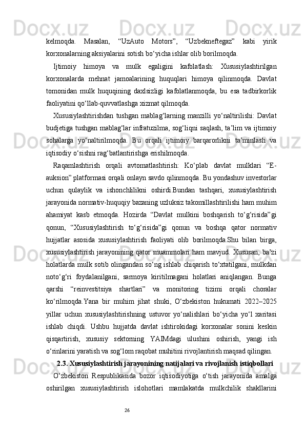 26kelmoqda.   Masalan,   “UzAuto   Motors”,   “Uzbekneftegaz”   kabi   yirik
korxonalarning aksiyalarini sotish bo‘yicha ishlar olib borilmoqda.
Ijtimoiy   himoya   va   mulk   egaligini   kafolatlash:   Xususiylashtirilgan
korxonalarda   mehnat   jamoalarining   huquqlari   himoya   qilinmoqda.   Davlat
tomonidan   mulk   huquqining   daxlsizligi   kafolatlanmoqda,   bu   esa   tadbirkorlik
faoliyatini qo‘llab-quvvatlashga xizmat qilmoqda.
Xususiylashtirishdan   tushgan   mablag‘larning   manzilli   yo‘naltirilishi:   Davlat
budjetiga tushgan mablag‘lar infratuzilma, sog‘liqni saqlash, ta’lim va ijtimoiy
sohalarga   yo‘naltirilmoqda.   Bu   orqali   ijtimoiy   barqarorlikni   ta’minlash   va
iqtisodiy o‘sishni rag‘batlantirishga erishilmoqda.
Raqamlashtirish   orqali   avtomatlashtirish:   Ko‘plab   davlat   mulklari   “E-
auksion” platformasi orqali onlayn savdo qilinmoqda. Bu yondashuv investorlar
uchun   qulaylik   va   ishonchlilikni   oshirdi.Bundan   tashqari,   xususiylashtirish
jarayonida normativ-huquqiy bazaning uzluksiz takomillashtirilishi ham muhim
ahamiyat   kasb   etmoqda.   Hozirda   “Davlat   mulkini   boshqarish   to‘g‘risida”gi
qonun,   “Xususiylashtirish   to‘g‘risida”gi   qonun   va   boshqa   qator   normativ
hujjatlar   asosida   xususiylashtirish   faoliyati   olib   borilmoqda.Shu   bilan   birga,
xususiylashtirish   jarayonining   qator   muammolari   ham   mavjud.  Xususan,   ba’zi
holatlarda mulk sotib olingandan so‘ng ishlab chiqarish to‘xtatilgani, mulkdan
noto‘g‘ri   foydalanilgani,   sarmoya   kiritilmagani   holatlari   aniqlangan.   Bunga
qarshi   “reinvestitsiya   shartlari”   va   monitoring   tizimi   orqali   choralar
ko‘rilmoqda.Yana   bir   muhim   jihat   shuki,   O‘zbekiston   hukumati   2022–2025
yillar   uchun   xususiylashtirishning   ustuvor   yo‘nalishlari   bo‘yicha   yo‘l   xaritasi
ishlab   chiqdi.   Ushbu   hujjatda   davlat   ishtirokidagi   korxonalar   sonini   keskin
qisqartirish,   xususiy   sektorning   YAIMdagi   ulushini   oshirish,   yangi   ish
o‘rinlarini yaratish va sog‘lom raqobat muhitini rivojlantirish maqsad qilingan.
2.3. Xususiylashtirish jarayonining natijalari va rivojlanish istiqbollari
O‘zbekiston   Respublikasida   bozor   iqtisodiyotiga   o‘tish   jarayonida   amalga
oshirilgan   xususiylashtirish   islohotlari   mamlakatda   mulkchilik   shakllarini 