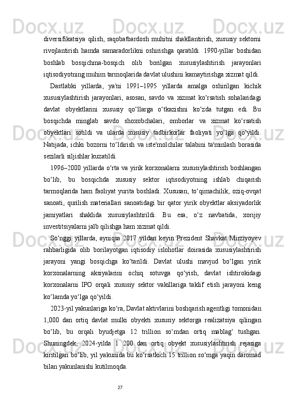 27diversifikatsiya   qilish,   raqobatbardosh   muhitni   shakllantirish,   xususiy   sektorni
rivojlantirish   hamda   samaradorlikni   oshirishga   qaratildi.   1990-yillar   boshidan
boshlab   bosqichma-bosqich   olib   borilgan   xususiylashtirish   jarayonlari
iqtisodiyotning muhim tarmoqlarida davlat ulushini kamaytirishga xizmat qildi.
Dastlabki   yillarda,   ya'ni   1991–1995   yillarda   amalga   oshirilgan   kichik
xususiylashtirish   jarayonlari,   asosan,   savdo   va   xizmat   ko‘rsatish   sohalaridagi
davlat   obyektlarini   xususiy   qo‘llarga   o‘tkazishni   ko‘zda   tutgan   edi.   Bu
bosqichda   minglab   savdo   shoxobchalari,   omborlar   va   xizmat   ko‘rsatish
obyektlari   sotildi   va   ularda   xususiy   tadbirkorlar   faoliyati   yo‘lga   qo‘yildi.
Natijada,   ichki   bozorni   to‘ldirish   va   iste'molchilar   talabini   ta'minlash   borasida
sezilarli siljishlar kuzatildi.
1996–2000 yillarda o‘rta va  yirik  korxonalarni   xususiylashtirish  boshlangan
bo‘lib,   bu   bosqichda   xususiy   sektor   iqtisodiyotning   ishlab   chiqarish
tarmoqlarida   ham   faoliyat   yurita   boshladi.   Xususan,   to‘qimachilik,   oziq-ovqat
sanoati,   qurilish   materiallari   sanoatidagi   bir   qator   yirik   obyektlar   aksiyadorlik
jamiyatlari   shaklida   xususiylashtirildi.   Bu   esa,   o‘z   navbatida,   xorijiy
investitsiyalarni jalb qilishga ham xizmat qildi.
So‘nggi   yillarda,   ayniqsa   2017   yildan   keyin   Prezident   Shavkat   Mirziyoyev
rahbarligida   olib   borilayotgan   iqtisodiy   islohotlar   doirasida   xususiylashtirish
jarayoni   yangi   bosqichga   ko‘tarildi.   Davlat   ulushi   mavjud   bo‘lgan   yirik
korxonalarning   aksiyalarini   ochiq   sotuvga   qo‘yish,   davlat   ishtirokidagi
korxonalarni   IPO   orqali   xususiy   sektor   vakillariga   taklif   etish   jarayoni   keng
ko‘lamda yo‘lga qo‘yildi.
2023-yil yakunlariga ko‘ra, Davlat aktivlarini boshqarish agentligi tomonidan
1,000   dan   ortiq   davlat   mulki   obyekti   xususiy   sektorga   realizatsiya   qilingan
bo‘lib,   bu   orqali   byudjetga   12   trillion   so‘mdan   ortiq   mablag‘   tushgan.
Shuningdek,   2024-yilda   1   200   dan   ortiq   obyekt   xususiylashtirish   rejasiga
kiritilgan bo‘lib, yil yakunida bu ko‘rsatkich 15 trillion so‘mga yaqin daromad
bilan yakunlanishi kutilmoqda. 