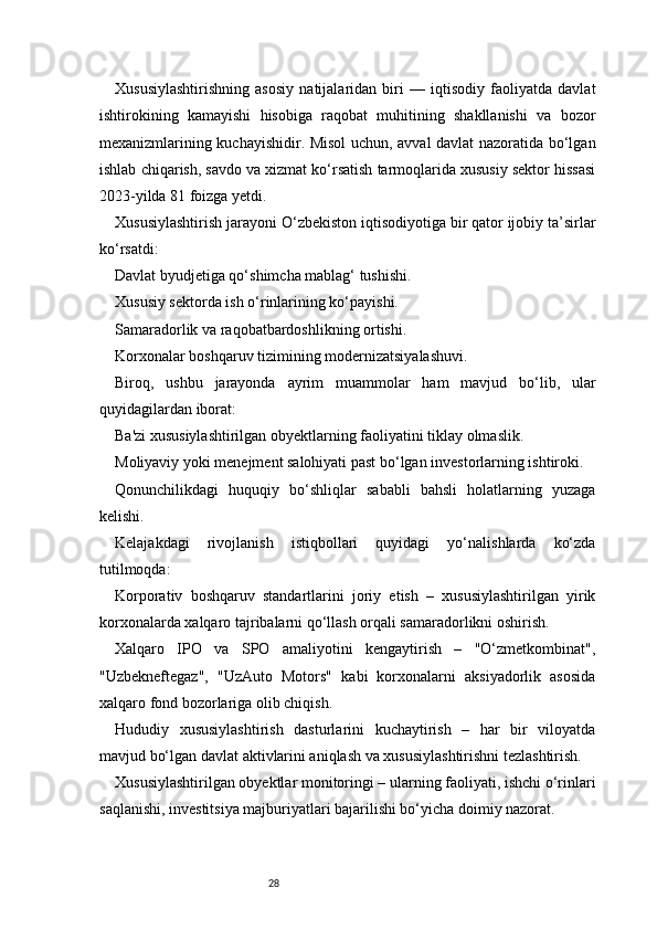 28Xususiylashtirishning   asosiy   natijalaridan   biri   —   iqtisodiy   faoliyatda   davlat
ishtirokining   kamayishi   hisobiga   raqobat   muhitining   shakllanishi   va   bozor
mexanizmlarining kuchayishidir. Misol uchun, avval davlat nazoratida bo‘lgan
ishlab chiqarish, savdo va xizmat ko‘rsatish tarmoqlarida xususiy sektor hissasi
2023-yilda 81 foizga yetdi.
Xususiylashtirish jarayoni O‘zbekiston iqtisodiyotiga bir qator ijobiy ta’sirlar
ko‘rsatdi:
Davlat byudjetiga qo‘shimcha mablag‘ tushishi.
Xususiy sektorda ish o‘rinlarining ko‘payishi.
Samaradorlik va raqobatbardoshlikning ortishi.
Korxonalar boshqaruv tizimining modernizatsiyalashuvi.
Biroq,   ushbu   jarayonda   ayrim   muammolar   ham   mavjud   bo‘lib,   ular
quyidagilardan iborat:
Ba'zi xususiylashtirilgan obyektlarning faoliyatini tiklay olmaslik.
Moliyaviy yoki menejment salohiyati past bo‘lgan investorlarning ishtiroki.
Qonunchilikdagi   huquqiy   bo‘shliqlar   sababli   bahsli   holatlarning   yuzaga
kelishi.
Kelajakdagi   rivojlanish   istiqbollari   quyidagi   yo‘nalishlarda   ko‘zda
tutilmoqda:
Korporativ   boshqaruv   standartlarini   joriy   etish   –   xususiylashtirilgan   yirik
korxonalarda xalqaro tajribalarni qo‘llash orqali samaradorlikni oshirish.
Xalqaro   IPO   va   SPO   amaliyotini   kengaytirish   –   "O‘zmetkombinat",
"Uzbekneftegaz",   "UzAuto   Motors"   kabi   korxonalarni   aksiyadorlik   asosida
xalqaro fond bozorlariga olib chiqish.
Hududiy   xususiylashtirish   dasturlarini   kuchaytirish   –   har   bir   viloyatda
mavjud bo‘lgan davlat aktivlarini aniqlash va xususiylashtirishni tezlashtirish.
Xususiylashtirilgan obyektlar monitoringi – ularning faoliyati, ishchi o‘rinlari
saqlanishi, investitsiya majburiyatlari bajarilishi bo‘yicha doimiy nazorat. 