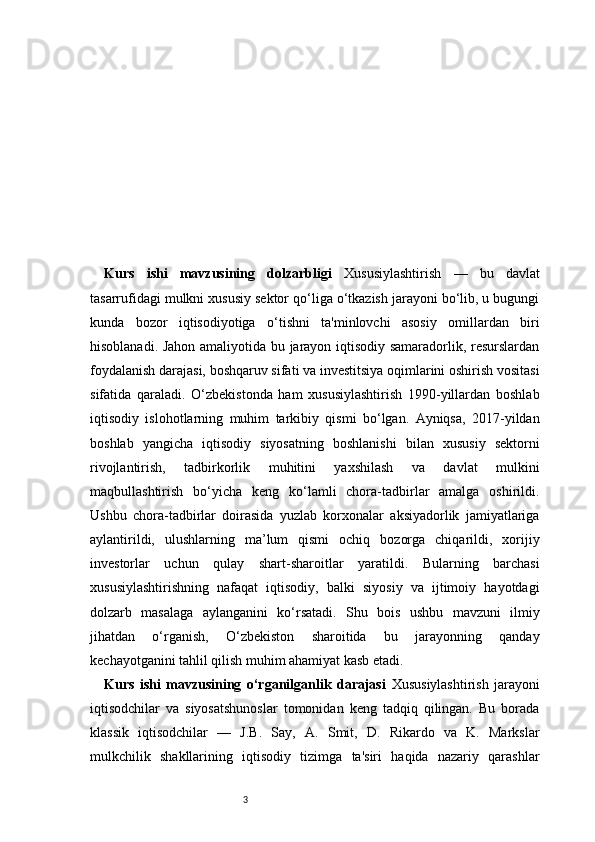 3Kurs   ishi   mavzusining   dolzarbligi   Xususiylashtirish   —   bu   davlat
tasarrufidagi mulkni xususiy sektor qo‘liga o‘tkazish jarayoni bo‘lib, u bugungi
kunda   bozor   iqtisodiyotiga   o‘tishni   ta'minlovchi   asosiy   omillardan   biri
hisoblanadi. Jahon amaliyotida bu jarayon iqtisodiy samaradorlik, resurslardan
foydalanish darajasi, boshqaruv sifati va investitsiya oqimlarini oshirish vositasi
sifatida   qaraladi.   O‘zbekistonda   ham   xususiylashtirish   1990-yillardan   boshlab
iqtisodiy   islohotlarning   muhim   tarkibiy   qismi   bo‘lgan.   Ayniqsa,   2017-yildan
boshlab   yangicha   iqtisodiy   siyosatning   boshlanishi   bilan   xususiy   sektorni
rivojlantirish,   tadbirkorlik   muhitini   yaxshilash   va   davlat   mulkini
maqbullashtirish   bo‘yicha   keng   ko‘lamli   chora-tadbirlar   amalga   oshirildi.
Ushbu   chora-tadbirlar   doirasida   yuzlab   korxonalar   aksiyadorlik   jamiyatlariga
aylantirildi,   ulushlarning   ma’lum   qismi   ochiq   bozorga   chiqarildi,   xorijiy
investorlar   uchun   qulay   shart-sharoitlar   yaratildi.   Bularning   barchasi
xususiylashtirishning   nafaqat   iqtisodiy,   balki   siyosiy   va   ijtimoiy   hayotdagi
dolzarb   masalaga   aylanganini   ko‘rsatadi.   Shu   bois   ushbu   mavzuni   ilmiy
jihatdan   o‘rganish,   O‘zbekiston   sharoitida   bu   jarayonning   qanday
kechayotganini tahlil qilish muhim ahamiyat kasb etadi.
Kurs   ishi   mavzusining   o‘rganilganlik   darajasi   Xususiylashtirish   jarayoni
iqtisodchilar   va   siyosatshunoslar   tomonidan   keng   tadqiq   qilingan.   Bu   borada
klassik   iqtisodchilar   —   J.B.   Say,   A.   Smit,   D.   Rikardo   va   K.   Markslar
mulkchilik   shakllarining   iqtisodiy   tizimga   ta'siri   haqida   nazariy   qarashlar 