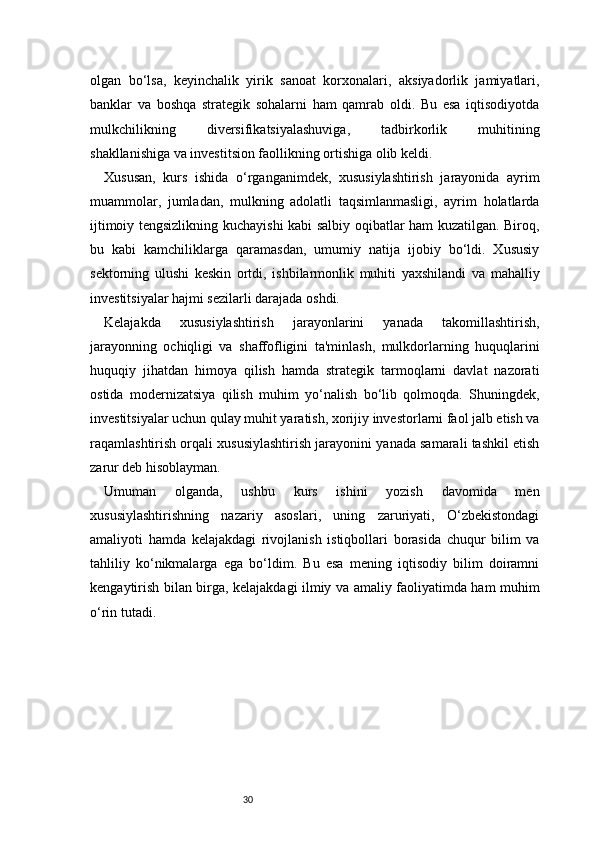 30olgan   bo‘lsa,   keyinchalik   yirik   sanoat   korxonalari,   aksiyadorlik   jamiyatlari,
banklar   va   boshqa   strategik   sohalarni   ham   qamrab   oldi.   Bu   esa   iqtisodiyotda
mulkchilikning   diversifikatsiyalashuviga,   tadbirkorlik   muhitining
shakllanishiga va investitsion faollikning ortishiga olib keldi.
Xususan,   kurs   ishida   o‘rganganimdek,   xususiylashtirish   jarayonida   ayrim
muammolar,   jumladan,   mulkning   adolatli   taqsimlanmasligi,   ayrim   holatlarda
ijtimoiy tengsizlikning kuchayishi kabi salbiy oqibatlar ham kuzatilgan. Biroq,
bu   kabi   kamchiliklarga   qaramasdan,   umumiy   natija   ijobiy   bo‘ldi.   Xususiy
sektorning   ulushi   keskin   ortdi,   ishbilarmonlik   muhiti   yaxshilandi   va   mahalliy
investitsiyalar hajmi sezilarli darajada oshdi.
Kelajakda   xususiylashtirish   jarayonlarini   yanada   takomillashtirish,
jarayonning   ochiqligi   va   shaffofligini   ta'minlash,   mulkdorlarning   huquqlarini
huquqiy   jihatdan   himoya   qilish   hamda   strategik   tarmoqlarni   davlat   nazorati
ostida   modernizatsiya   qilish   muhim   yo‘nalish   bo‘lib   qolmoqda.   Shuningdek,
investitsiyalar uchun qulay muhit yaratish, xorijiy investorlarni faol jalb etish va
raqamlashtirish orqali xususiylashtirish jarayonini yanada samarali tashkil etish
zarur deb hisoblayman.
Umuman   olganda,   ushbu   kurs   ishini   yozish   davomida   men
xususiylashtirishning   nazariy   asoslari,   uning   zaruriyati,   O‘zbekistondagi
amaliyoti   hamda   kelajakdagi   rivojlanish   istiqbollari   borasida   chuqur   bilim   va
tahliliy   ko‘nikmalarga   ega   bo‘ldim.   Bu   esa   mening   iqtisodiy   bilim   doiramni
kengaytirish bilan birga, kelajakdagi ilmiy va amaliy faoliyatimda ham muhim
o‘rin tutadi. 