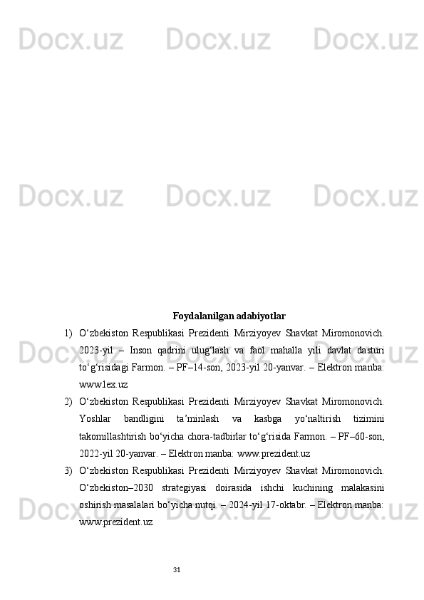 31Foydalanilgan adabiyotlar
1) O‘zbekiston   Respublikasi   Prezidenti   Mirziyoyev   Shavkat   Miromonovich.
2023-yil   –   Inson   qadrini   ulug‘lash   va   faol   mahalla   yili   davlat   dasturi
to‘g‘risidagi Farmon. – PF–14-son, 2023-yil 20-yanvar. – Elektron manba:
www.lex.uz
2) O‘zbekiston   Respublikasi   Prezidenti   Mirziyoyev   Shavkat   Miromonovich.
Yoshlar   bandligini   ta’minlash   va   kasbga   yo‘naltirish   tizimini
takomillashtirish bo‘yicha chora-tadbirlar to‘g‘risida Farmon. – PF–60-son,
2022-yil 20-yanvar. – Elektron manba: www.prezident.uz
3) O‘zbekiston   Respublikasi   Prezidenti   Mirziyoyev   Shavkat   Miromonovich.
O‘zbekiston–2030   strategiyasi   doirasida   ishchi   kuchining   malakasini
oshirish masalalari bo‘yicha nutqi. – 2024-yil 17-oktabr. – Elektron manba:
www.prezident.uz 
