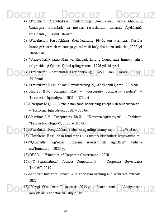 324) O‘zbekiston   Respublikasi   Prezidentining   PQ–4739-sonli   qarori.   Aholining
bandligini   ta’minlash   va   mehnat   resurslaridan   samarali   foydalanish
to‘g‘risida, 2020-yil 10-mart.
5) O‘zbekiston   Respublikasi   Prezidentining   PF–60-son   Farmoni.   Yoshlar
bandligini oshirish va kasbga yo‘naltirish bo‘yicha chora-tadbirlar, 2022-yil
20-yanvar.
6) “Aksiyadorlik   jamiyatlari   va   aksiyadorlarning   huquqlarini   himoya   qilish
to‘g‘risida”gi Qonun. Qabul qilingan sana: 1996-yil 26-aprel.
7) O‘zbekiston   Respublikasi   Prezidentining   PQ–5000-sonli   Qarori.   2021-yil
24-fevral.
8) O‘zbekiston Respublikasi Prezidentining PQ–4720-sonli Qarori. 2015-yil.
9) Xodiev   B.M.,   Karimov   X.A.   –   “Korporativ   boshqaruv   asoslari”.   –
Toshkent: “Iqtisodiyot”, 2021. – 276 bet.
10) Sharipov M.Q. – “O‘zbekiston fond bozorining rivojlanish tendensiyalari”.
– Toshkent: Iqtisodiyot, 2020. – 232 bet.
11) Vaxabov   A.V.,   Toshpulatov   Sh.X.   –   “Korxona   iqtisodiyoti”.   –   Toshkent:
“Fan va texnologiya”, 2020. – 316 bet.
12) O‘zbekiston Respublikasi Statistika agentligi rasmiy sayti: https://stat.uz
13) “Toshkent” Respublika fond birjasining rasmiy hisobotlari: https://uzse.uz
14) “Qimmatli   qog‘ozlar   bozorini   rivojlantirish   agentligi”   statistik
ma’lumotlari. – 2023-yil.
15) OECD – “Principles of Corporate Governance”, 2020.
16) IFC   (International   Finance   Corporation).   –   “Corporate   Governance
Toolkit”, 2019.
17) Moody’s Investors Service. – “Uzbekistan banking and securities outlook”,
2022.
18) “Yangi   O‘zbekiston”   gazetasi,   2023-yil,   15-mart   soni   –   “Aksiyadorlik
jamiyatlari: islohotlar va istiqbollar”. 